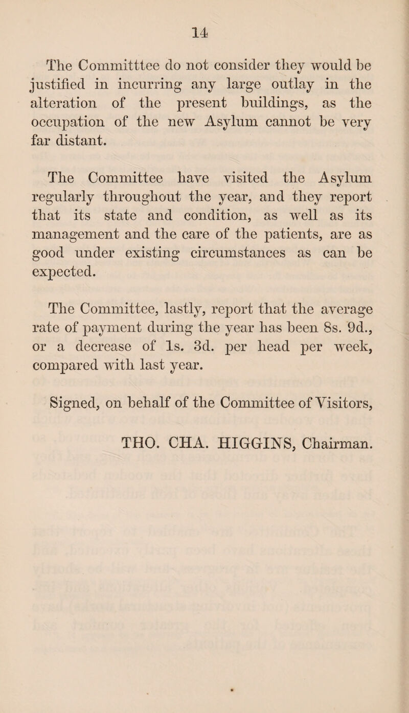 The Committtee do not consider they would he justified in incurring any large outlay in the alteration of the present buildings, as the occupation of the new Asylum cannot be very far distant. The Committee have visited the Asylum regularly throughout the year, and they report that its state and condition, as well as its management and the care of the patients, are as good under existing circumstances as can be expected. The Committee, lastly, report that the average rate of payment during the year has been 8s. 9d., or a decrease of Is. 3d. per head per week, compared with last year. Signed, on behalf of the Committee of Visitors, THO. CHA. HIGGINS, Chairman.