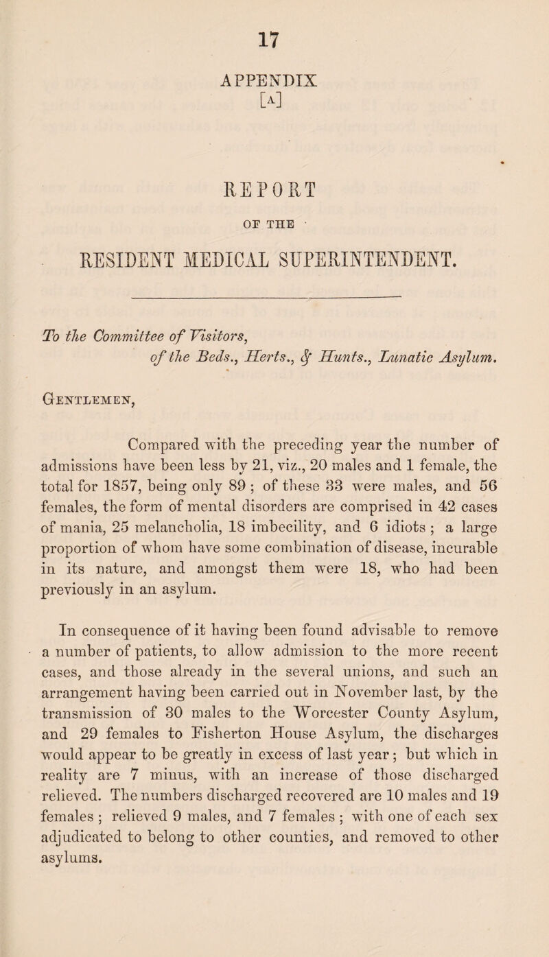 APPENDIX [a] REPORT OF THE RESIDENT MEDICAL SUPERINTENDENT. To the Committee of Visitors, of the Beds., Herts., Sf Hunts., Lunatic Asylum. Gentlemen, Compared with the preceding year the number of admissions have been less by 21, viz., 20 males and 1 female, the total for 1857, being only 89 ; of these 83 were males, and 56 females, the form of mental disorders are comprised in 42 cases of mania, 25 melancholia, 18 imbecility, and 6 idiots ; a large proportion of whom have some combination of disease, incurable in its nature, and amongst them were 18, who had been previously in an asylum. In consequence of it having been found advisable to remove a number of patients, to allow admission to the more recent cases, and those already in the several unions, and such an arrangement having been carried out in November last, by the transmission of 30 males to the Worcester County Asylum, and 29 females to Pisherton House Asylum, the discharges would appear to be greatly in excess of last year; but which in reality are 7 minus, with an increase of those discharged relieved. The numbers discharged recovered are 10 males and 19 females ; relieved 9 males, and 7 females ; with one of each sex adjudicated to belong to other counties, and removed to other asylums.