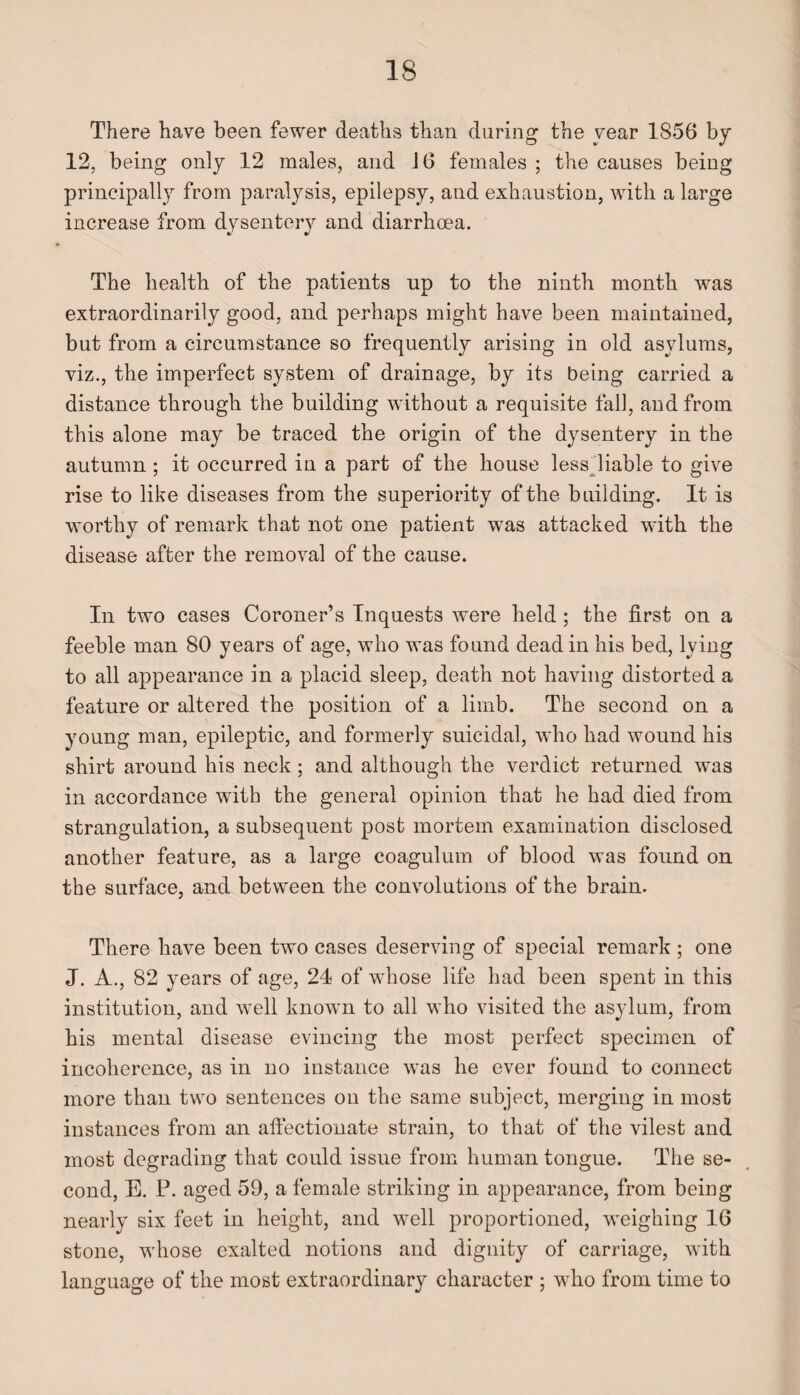 There have been fewer deaths than during the year 1856 by 12, being only 12 males, and 16 females ; the causes being principally from paralysis, epilepsy, and exhaustion, with a large increase from dysentery and diarrhoea. The health of the patients up to the ninth month was extraordinarily good, and perhaps might have been maintained, but from a circumstance so frequently arising in old asylums, viz., the imperfect system of drainage, by its being carried a distance through the building without a requisite fall, and from this alone may be traced the origin of the dysentery in the autumn ; it occurred in a part of the house less liable to give rise to like diseases from the superiority of the building. It is worthy of remark that not one patient was attacked with the disease after the removal of the cause. In two cases Coroner’s Inquests were held ; the first on a feeble man 80 years of age, who was found dead in his bed, lying to all appearance in a placid sleep, death not having distorted a feature or altered the position of a limb. The second on a young man, epileptic, and formerly suicidal, who had wound his shirt around his neck; and although the verdict returned was in accordance with the general opinion that he had died from strangulation, a subsequent post mortem examination disclosed another feature, as a large coagulum of blood was found on the surface, and between the convolutions of the brain. There have been two cases deserving of special remark ; one J. A., 82 years of age, 24 of whose life had been spent in this institution, and well known to all who visited the asylum, from his mental disease evincing the most perfect specimen of incoherence, as in no instance was he ever found to connect more than two sentences on the same subject, merging in most instances from an affectionate strain, to that of the vilest and most degrading that could issue from human tongue. The se¬ cond, E. P. aged 59, a female striking in appearance, from being nearly six feet in height, and well proportioned, weighing 16 stone, whose exalted notions and dignity of carriage, with language of the most extraordinary character ; who from time to