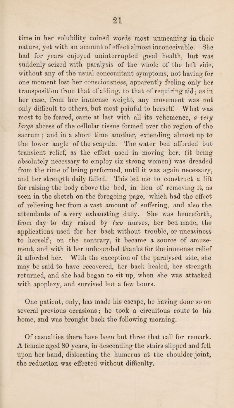 time in her volubility coined words most unmeaning in their nature, yet with an amount of effect almost inconceivable. She had for years enjoyed uninterrupted good health, but was suddenly seized with paralysis of the whole of the left side, without any of the usual concomitant symptoms, not having for one moment lost her consciousness, apparently feeling only her transposition from that of aiding, to that of requiring aid ; as in her case, from her immense weight, any movement was not only difficult to others, but most painful to herself. What was most to be feared, came at last with all its vehemence, a very large abcess of the cellular tissue formed over the region of the sacrum ; and in a short time another, extending almost up to the lower angle of the scapula. The water bed afforded but transient relief, as the effort used in moving her, (it being absolutely necessary to employ six strong women) was dreaded from the time of being performed, until it was again necessary, and her strength daily failed. This led me to construct a lift for raising the body above the bed, in lieu of removing it, as seen in the sketch on the foregoing page, which had the effect of relieving her from a vast amount of suffering, and also the attendants of a very exhausting duty. She was henceforth, from day to day raised by two nurses, her bed made, the applications used for her back without trouble, or uneasiness to herself; on the contrary, it became a source of amuse¬ ment, and with it her unbounded thanks for the immense relief it afforded her. With the exception of the paralysed side, she may be said to have recovered, her back healed, her strength returned, and she had began to sit up, when she was attacked with apoplexy, and survived but a few hours. One patient, only, has made his escape, he having done so on several previous occasions; he took a circuitous route to his home, and was brought back the following morning. Of casualties there have been but three that call for remark. A female aged 80 years, in descending the stairs slipped and fell upon her hand, dislocating the humerus at the shoulder joint, the reduction was effected without difficulty.