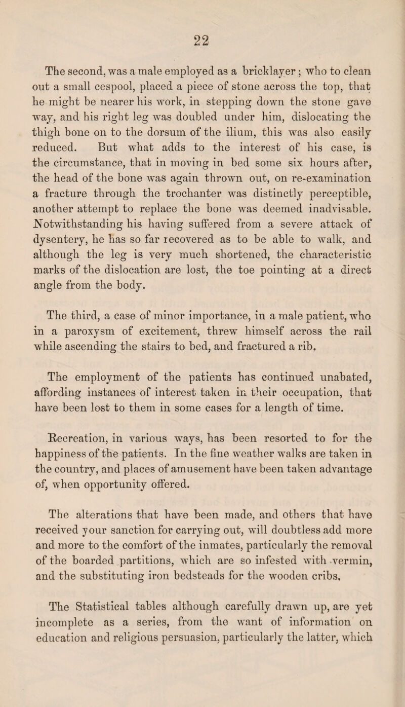 The second, was a male employed as a bricklayer; who to clean out a small cespool, placed a piece of stone across the top, that he might be nearer his work, in stepping down the stone gave way, and his right leg was doubled under him, dislocating the thigh bone on to the dorsum of the ilium, this was also easily reduced. But what adds to the interest of his case, is the circumstance, that in moving in bed some six hours after, the head of the bone was again thrown out, on re-examination a fracture through the trochanter was distinctly perceptible, another attempt to replace the bone was deemed inadvisable. Notwithstanding his having suffered from a severe attack of dysentery, he has so far recovered as to be able to walk, and although the leg is very much shortened, the characteristic marks of the dislocation are lost, the toe pointing at a direct angle from the body. The third, a case of minor importance, in a male patient, who in a paroxysm of excitement, threw himself across the rail while ascending the stairs to bed, and fractured a rib. The employment of the patients has continued unabated, affording instances of interest taken in their occupation, that have been lost to them in some cases for a length of time. Recreation, in various ways, has been resorted to for the happiness of the patients. In the fine weather walks are taken in the country, and places of amusement have been taken advantage of, when opportunity offered. The alterations that have been made, and others that have received your sanction for carrying out, will doubtless add more and more to the comfort of the inmates, particularly the removal of the boarded partitions, which are so infested with vermin, and the substituting iron bedsteads for the wooden cribs. The Statistical tables although carefully drawn up, are yet incomplete as a series, from the want of information on education and religious persuasion, particularly the latter, which
