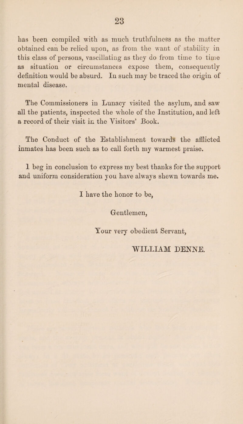 has been compiled with as much truthfulness as the matter obtained can be relied upon, as from the want of stability in this class of persons, vascillating as they do from time to time as situation or circumstances expose them, consequently definition would be absurd. In such may be traced the origin of mental disease. The Commissioners in Lunacy visited the asylum, and saw all the patients, inspected the wfflole of the Institution, and left a record of their visit in the Visitors’ Book. The Conduct of the Establishment towards the afflicted inmates has been such as to call forth my warmest praise. 1 beg in conclusion to express my best thanks for the support and uniform consideration you have always shewn towards me. I have the honor to be, Gentlemen, Your very obedient Servant, WILLIAM DENNE.