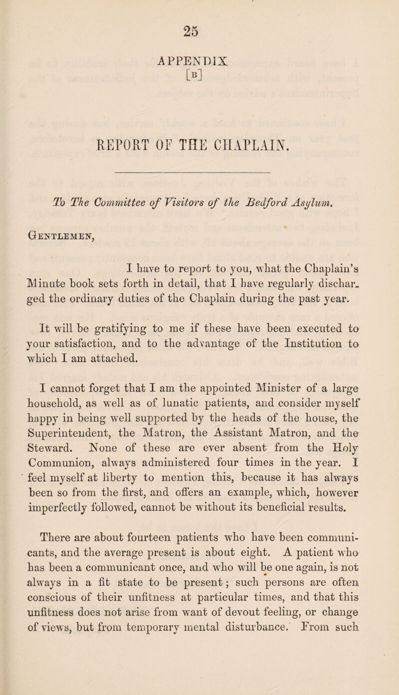 APPENDIX M REPORT OF THE CHAPLAIN. To The Committee of Visitors of the Bedford Asylum. Gentlemen, I have to report to you, what the Chaplain’s Minute book sets forth in detail, that I have regularly dischar. ged the ordinary duties of the Chaplain during the past year. It will be gratifying to me if these have been executed to your satisfaction, and to the advantage of the Institution to which I am attached. I cannot forget that I am the appointed Minister of a large household, as well as of lunatic patients, and consider myself happy in being well supported by the heads of the house, the Superintendent, the Matron, the Assistant Matron, and the Steward. None of these are ever absent from the Holy Communion, always administered four times in the year. I feel myself at liberty to mention this, because it has always been so from the first, and offers an example, which, however imperfectly followed, cannot be without its beneficial results. There are about fourteen patients who have been communi¬ cants, and the average present is about eight. A patient who has been a communicant once, and who will be one again, is not always in a fit state to be present; such persons are often conscious of their unfitness at particular times, and that this unfitness does not arise from want of devout feeling, or change of views, but from temporary mental disturbance. From such