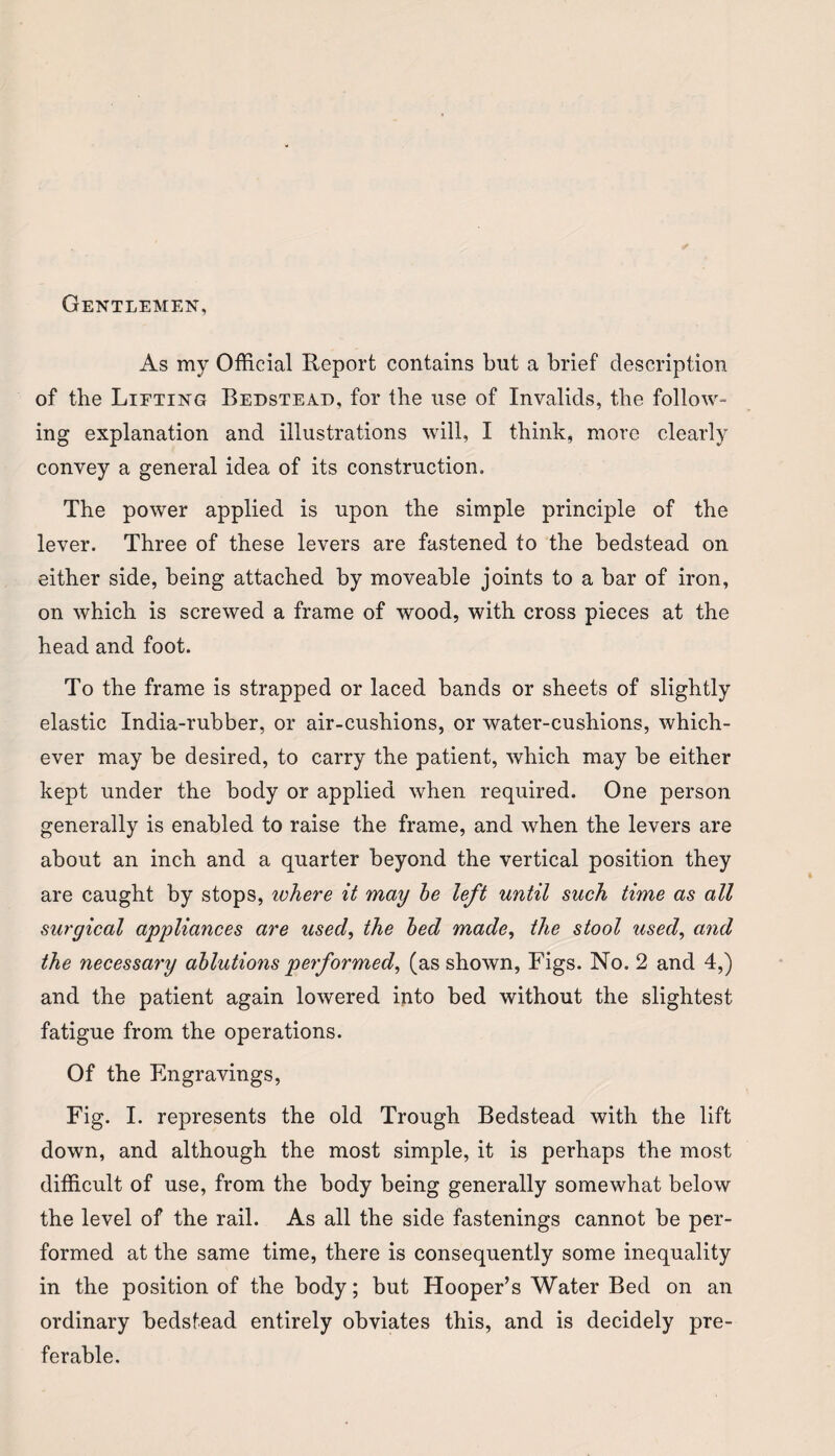 Gentlemen, As my Official Report contains but a brief description of the Lifting Bedstead, for the use of Invalids, the follow¬ ing explanation and illustrations will, I think, more clearly convey a general idea of its construction. The power applied is upon the simple principle of the lever. Three of these levers are fastened to the bedstead on either side, being attached by moveable joints to a bar of iron, on which is screwed a frame of wood, with cross pieces at the head and foot. To the frame is strapped or laced bands or sheets of slightly elastic India-rubber, or air-cushions, or water-cushions, which¬ ever may be desired, to carry the patient, which may be either kept under the body or applied when required. One person generally is enabled to raise the frame, and when the levers are about an inch and a quarter beyond the vertical position they are caught by stops, ivhere it may be left until such time as all surgical appliances are used, the bed made, the stool used, and the necessary ablutions performed, (as shown, Figs. No. 2 and 4,) and the patient again lowered into bed without the slightest fatigue from the operations. Of the Engravings, Fig. I. represents the old Trough Bedstead with the lift down, and although the most simple, it is perhaps the most difficult of use, from the body being generally somewhat below the level of the rail. As all the side fastenings cannot be per¬ formed at the same time, there is consequently some inequality in the position of the body; but Hooper’s Water Bed on an ordinary bedstead entirely obviates this, and is decidely pre¬ ferable.