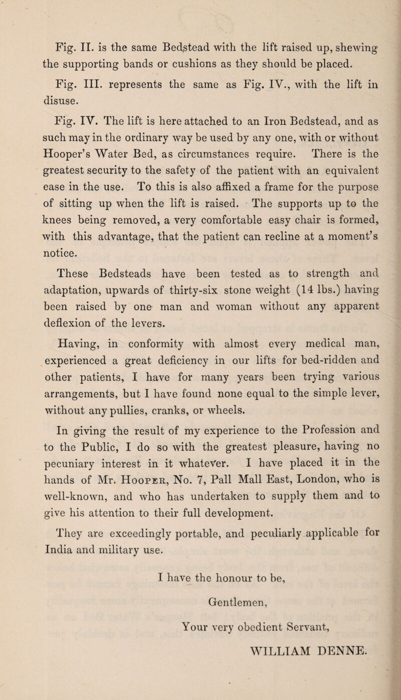 the supporting bands or cushions as they should be placed. Fig. III. represents the same as Fig. IV., with the lift in disuse. Fig. IV. The lift is here attached to an Iron Bedstead, and as such may in the ordinary way be used by any one, with or without Hooper’s Water Bed, as circumstances require. There is the greatest security to the safety of the patient with an equivalent ease in the use. To this is also affixed a frame for the purpose of sitting up when the lift is raised. The supports up to the knees being removed, a very comfortable easy chair is formed, with this advantage, that the patient can recline at a moment’s notice. These Bedsteads have been tested as to strength and adaptation, upwards of thirty-six stone weight (14 lbs.) having been raised by one man and woman without any apparent deflexion of the levers. Having, in conformity with almost every medical man, experienced a great deficiency in our lifts for bed-ridden and other patients, I have for many years been trying various arrangements, but I have found none equal to the simple lever, without any pullies, cranks, or wheels. In giving the result of my experience to the Profession and to the Public, I do so with the greatest pleasure, having no pecuniary interest in it whatever. I have placed it in the hands of Mr. Hooper, No. 7, Pall Mall East, London, who is well-known, and who has undertaken to supply them and to give his attention to their full development. They are exceedingly portable, and peculiarly applicable for India and military use. I have the honour to be, Gentlemen, Your very obedient Servant, WILLIAM DENNE.