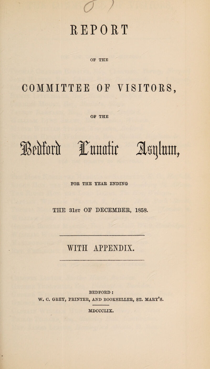 o ) REPORT OF THE COMMITTEE OF VISITORS, OF THE Ittnafir FOR THE YEAR ENDING THE 31st OE DECEMBER, 1858. WITH APPENDIX. BEDFORD : W. C. GREY, PRINTER, AND BOOKSELLER, ST, MARY’S. MDCCCLIX.