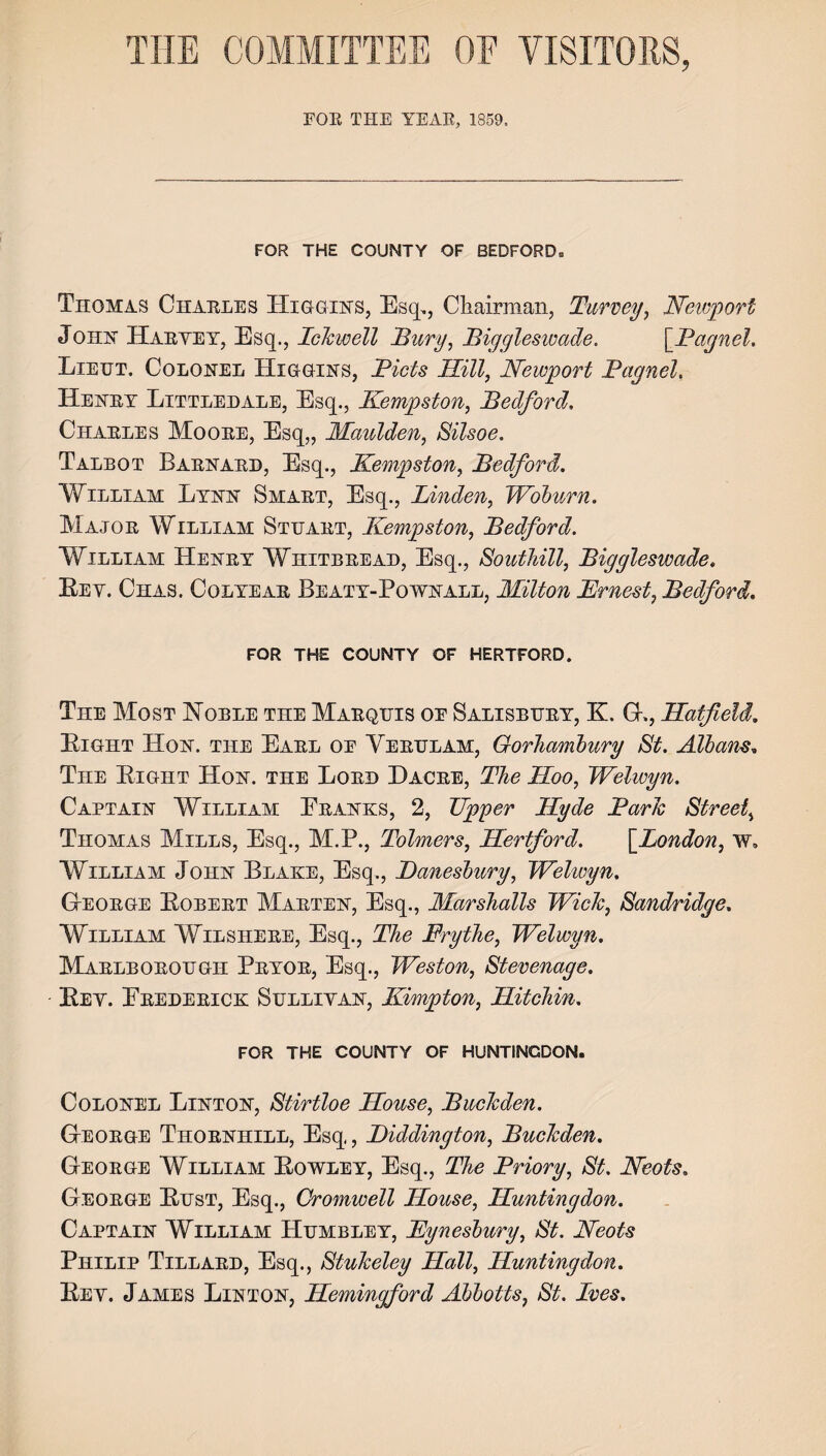 FOR THE COUNTY OF BEDFORD. Thomas Charles IIiggihs, Esq,, Chairman, Turvey, Newport John JIaryey, Esq., Idcwell Bury, Biggleswade. \_Bagnel. Lieut. Colonel Higgins, Bids Rill, Newport Pagnel. Henry Littledale, Esq., Kempston, Bedford, Charles Moore, Esq,, Maulden, Silsoe. Talbot Barnard, Esq., Kempston, Bedford. William Lynn Smart, Esq., Linden, Woburn. Major William Stuart, Kempston, Bedford. William Henry Whitbread, Esq., Southill, Biggleswade. Bev. Chas. Colyear Beaty-Pownall, Milton Ernest, Bedford. FOR THE COUNTY OF HERTFORD. The Most Noble the Marquis oe Salisbury, K. G., Ratfield. Bight Hon. the Earl oe Verulam, Gorhambury St. Albans. The Bight Hon. the Lord Dacre, The Roo, Welwyn. Captain William Eranks, 2, Upper Ryde Baric Street, Thomas Mills, Esq., M.P., Tolmers, Rertf or d. [London, w. William John Blake, Esq., JDanesbury, Welwyn. George Bobert Marten, Esq., Marshalls Wide, Sandridge. William Wilshere, Esq., The Frythe, Welwyn. Marlborough Pryor, Esq., Weston, Stevenage. Bey. Erederick Sulliyan, Kimpton, BLitchin. FOR THE COUNTY OF HUNTINGDON. Colonel Linton, Stirtloe Rouse, Buclcden. George Thornhill, Esq, JDiddington, Buchden. George William Bowley, Esq., The Briory, St. Neots. George Bust, Esq., Cromwell Rouse, Runtingdon. Captain William Humbley, Kynesbury, St. Neots Philip Tillard, Esq., Stukeley Rail, Runtingdon. Bey. James Linton, Remingford Ahbotts, St. Lves.