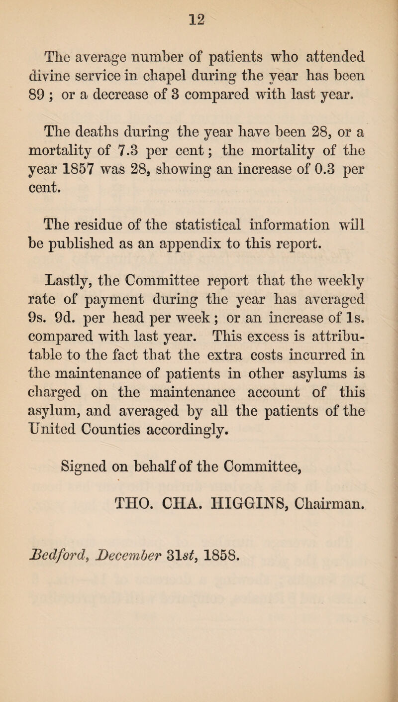 The average number of patients who attended divine service in chapel during the year has been 89 ; or a decrease of 8 compared with last year. The deaths during the year have been 28, or a mortality of 7.3 per cent; the mortality of the year 1857 was 28, showing an increase of 0.3 per cent. The residue of the statistical information will he published as an appendix to this report. Lastly, the Committee report that the weekly rate of payment during the year has averaged 9s. 9d. per head per week; or an increase of Is. compared with last year. This excess is attribu¬ table to the fact that the extra costs incurred in the maintenance of patients in other asylums is charged on the maintenance account of this asylum, and averaged by all the patients of the United Counties accordingly. Signed on behalf of the Committee, THO. CHA. HIGGINS, Chairman. Bedford, December 31s£, 1858.