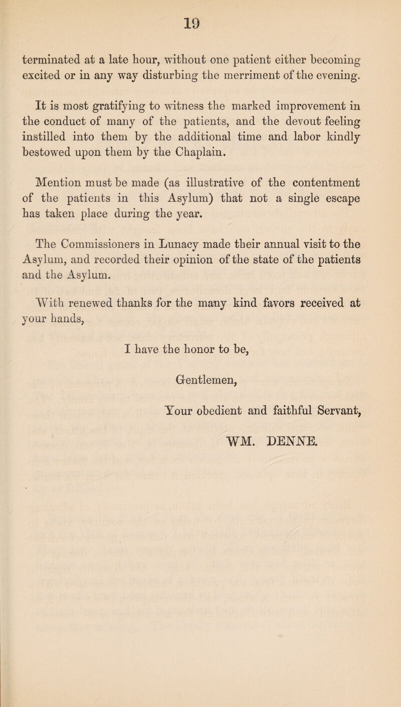 terminated at a late hour, without one patient either becoming excited or in any way disturbing the merriment of the evening. It is most gratifying to witness the marked improvement in the conduct of many of the patients, and the devout feeling instilled into them by the additional time and labor kindly bestowed upon them by the Chaplain. Mention must be made (as illustrative of the contentment of the patients in this Asylum) that not a single escape has taken place during the year. The Commissioners in Lunacy made their annual visit to the V Asylum, and recorded their opinion of the state of the patients and the Asylum. With renewed thanks for the many kind favors received at your hands, I have the honor to be, Gentlemen, Your obedient and faithful Servant, WM. DENYE.