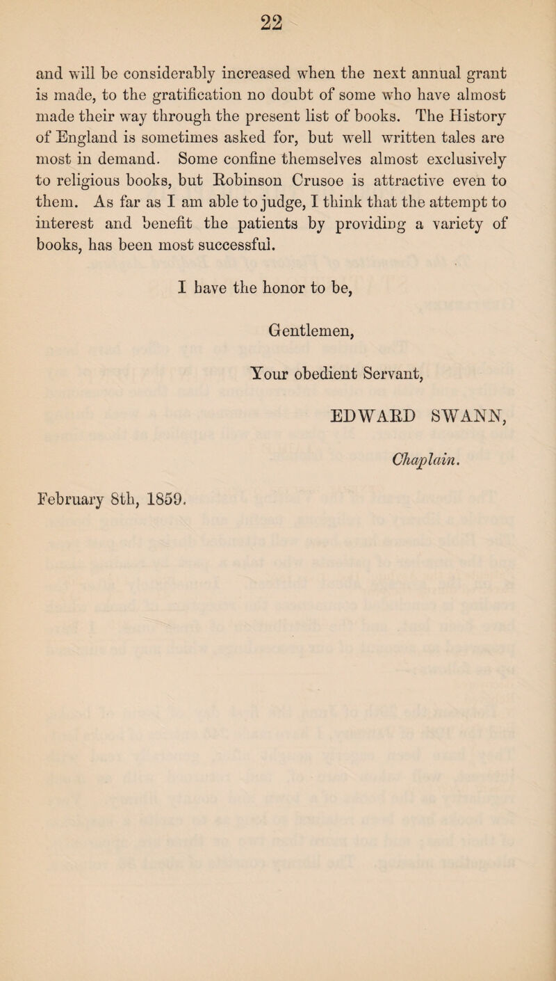 and will be considerably increased when the next annual grant is made, to the gratification no doubt of some who have almost made their way through the present list of books. The History of England is sometimes asked for, but well written tales are most in demand. Some confine themselves almost exclusively to religious books, but Robinson Crusoe is attractive even to them. As far as I am able to judge, I think that the attempt to interest and benefit the patients by providing a variety of books, has been most successful. I have the honor to be, Gentlemen, Your obedient Servant, EDWARD SWANN, Chaplain. February 8th, 1859.