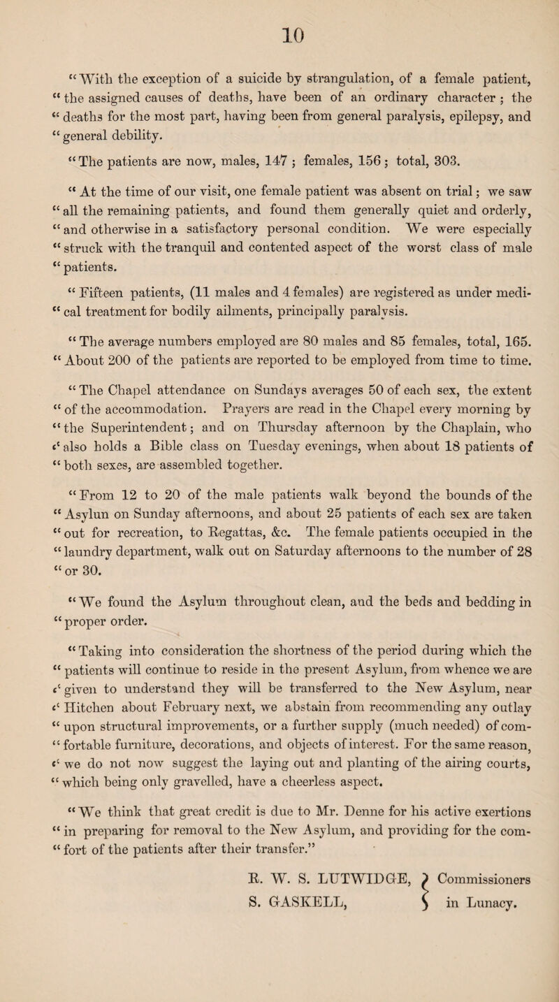 “ With the exception of a suicide by strangulation, of a female patient, “ the assigned causes of deaths, have been of an ordinary character ; the “ deaths for the most part, having been from general paralysis, epilepsy, and “ general debility. “The patients are now, males, 147 ; females, 156 ; total, 303. “ At the time of our visit, one female patient was absent on trial; we saw tc all the remaining patients, and found them generally quiet and orderly, “ and otherwise in a satisfactory personal condition. We were especially “ struck with the tranquil and contented aspect of the worst class of male “ patients. “ Fifteen patients, (11 males and 4 females) are registered as under medi- “ cal treatment for bodily ailments, principally paralysis. “ The average numbers employed are 80 males and 85 females, total, 165. “ About 200 of the patients are reported to be employed from time to time. “ The Chapel attendance on Sundays averages 50 of each sex, the extent “ of the accommodation. Prayers are read in the Chapel every morning by “ the Superintendent; and on Thursday afternoon by the Chaplain, who <c also holds a Bible class on Tuesday evenings, when about 18 patients of “ both sexes, are assembled together. “ From 12 to 20 of the male patients walk beyond the bounds of the “ Asylun on Sunday afternoons, and about 25 patients of each sex are taken “ out for recreation, to Regattas, &c. The female patients occupied in the “laundry department, walk out on Saturday afternoons to the number of 28 “ or 30. “We found the Asylum throughout clean, and the beds and bedding in “ proper order. “ Taking into consideration the shortness of the period during which the “ patients will continue to reside in the present Asylum, from whence we are cc given to understand they will be transferred to the New Asylum, near ec Hitclien about February next, we abstain from recommending any outlay “ upon structural improvements, or a further supply (much needed) of com¬ fortable furniture, decorations, and objects of interest. For the same reason, <c we do not now suggest the laying out and planting of the airing courts, “ which being only gravelled, have a cheerless aspect. “We think that great credit is due to Mr. I)enne for his active exertions “ in preparing for removal to the New Asylum, and providing for the com- “ fort of the patients after their transfer.” R. W. S. LTTTWIDGE, ) Commissioners S. GASKELL, $ in Lunacy.