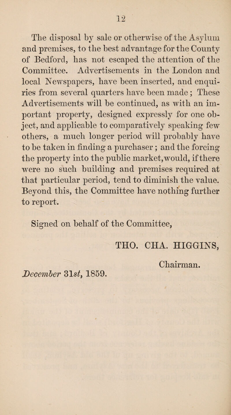 The disposal by sale or otherwise of the Asylum and premises, to the best advantage for the County of Bedford, has not escaped the attention of the Committee. Advertisements in the London and local Newspapers, have been inserted, and enqui¬ ries from several quarters have been made; These Advertisements will be continued, as with an im¬ portant property, designed expressly for one ob¬ ject, and applicable to comparatively speaking few others, a much longer period will probably have to be taken in finding a purchaser; and the forcing the property into the public market, would, if there were no such building and premises required at that particular period, tend to diminish the value. Beyond this, the Committee have nothing further to report. Signed on behalf of the Committee, THO. CHA. HIGGINS, Chairman.