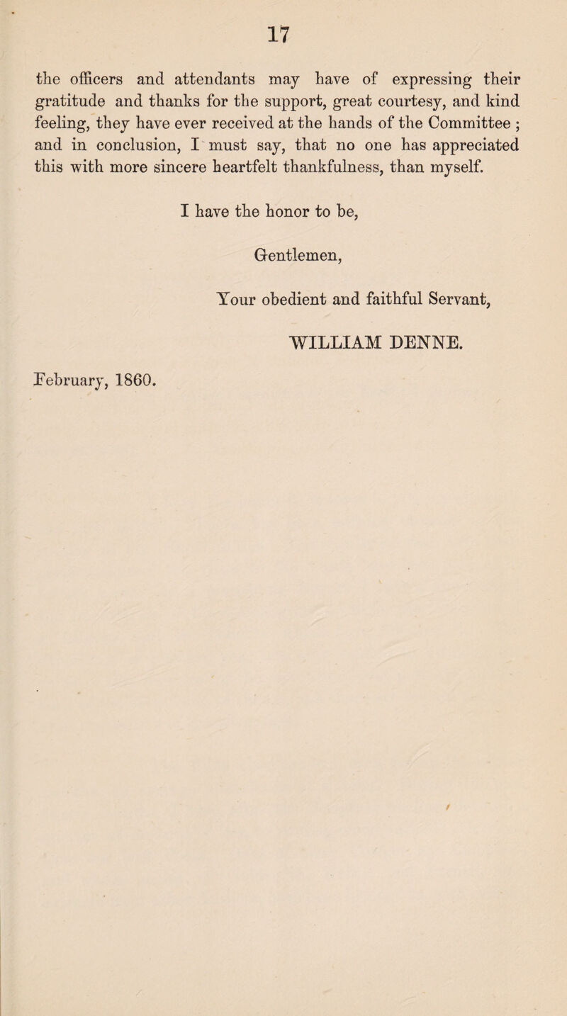 the officers and attendants may have of expressing their gratitude and thanks for the support, great courtesy, and kind feeling, they have ever received at the hands of the Committee ; and in conclusion, I must say, that no one has appreciated this with more sincere heartfelt thankfulness, than myself. I have the honor to be, Gentlemen, Your obedient and faithful Servant, WILLIAM DENNE. Eebruary, 1860.