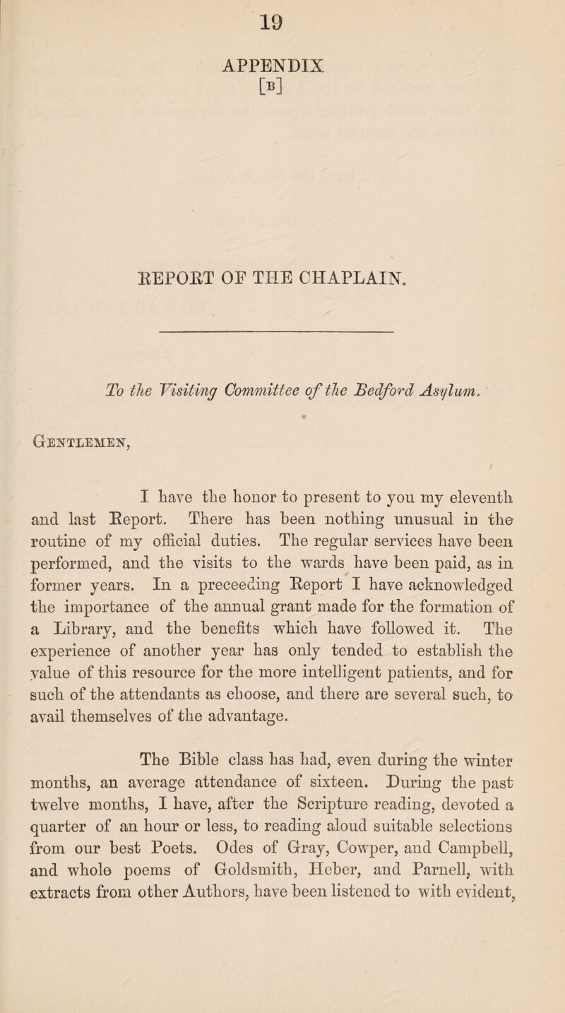 APPENDIX M BEPORT OF THE CHAPLAIN. To the Visiting Committee of the Bedford Asylum * 9 Gentlemen, I have the honor to present to you my eleventh and last Beport. There has been nothing unusual in the routine of my official duties. The regular services have been performed, and the visits to the wards have been paid, as in former years. In a preceeding Beport I have acknowledged the importance of the annual grant made for the formation of a Library, and the benefits which have followed it. The experience of another year has only tended to establish the value of this resource for the more intelligent patients, and for such of the attendants as choose, and there are several such, to avail themselves of the advantage. The Bible class has had, even during the winter months, an average attendance of sixteen. Luring the past twelve months, I have, after the Scripture reading, devoted a quarter of an hour or less, to reading aloud suitable selections from our best Poets. Odes of Gray, Cowper, and Campbell, and wholo poems of Goldsmith, Ileber, and Parnell, with extracts from other Authors, have been listened to with evident,