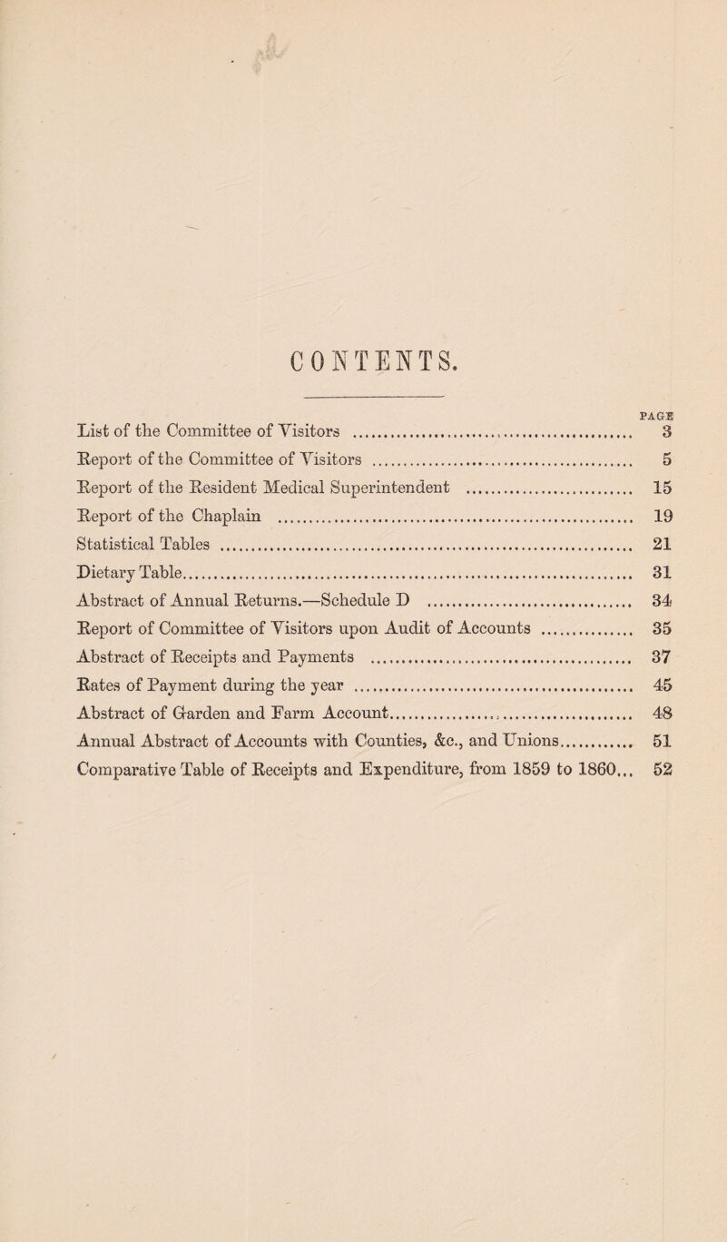 CONTENTS. PAGE List of the Committee of Visitors ... 3 Report of the Committee of Yisitors . 5 Report of the Resident Medical Superintendent . 15 Report of the Chaplain . 19 Statistical Tables . 21 Dietary Table. 31 Abstract of Annual Returns.—Schedule D . 34 Report of Committee of Yisitors upon Audit of Accounts . 35 Abstract of Receipts and Payments . 37 Rates of Payment during the year ... 45 Abstract of Gfarden and Farm Account... 48 Annual Abstract of Accounts with Counties, &c., and Unions. 51 Comparative Table of Receipts and Expenditure, from 1859 to I860... 52