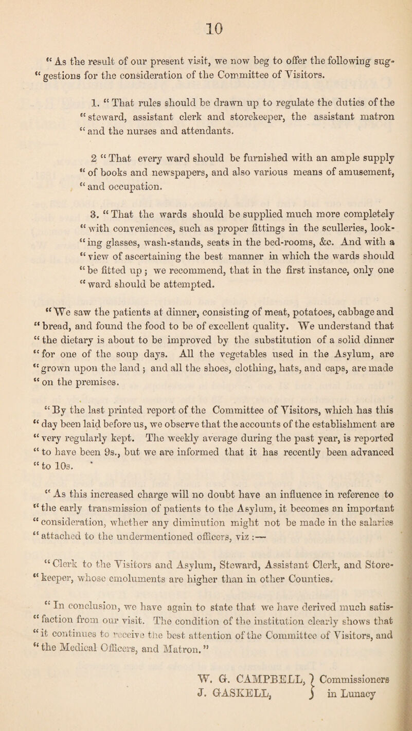 As tlie result of our present visit, we now beg to offer tbe following sng» “ gestions for tbe consideration of tbe Committee of Visitors. 1. “ That rules should be drawn up to regulate tbe duties of tbe “steward, assistant clerk and storekeeper, tbe assistant matron “ and tbe nurses and attendants. 2 “ That every ward should be furnished with an ample supply “ of books and newspapers, and also various means of amusement, “ and occupation. 3. “ That tbe wards should be supplied much more completely “ wutb conveniences, such as proper fittings in tbe sculleries, look- “ing glasses, wash-stands, seats in tbe bed-rooms, &c. And with a “ view of ascertaining the best manner in which the wards sho\dd “ be fitted up ; we recommend, that in tbe first instance, only one “ ward should be attempted. “We saw the patients at dinner, consisting of meat, potatoes, cabbage and “bread, and found tbe food to be of excellent quality. We undei’stand that “ tbe dietary is about to be improved by tbe substitution of a solid dinner “for one of the soup days. All tbe vegetables used in tbe Asylum, are “ grown upon tbe land ; and all the shoes, clothing, bats, and cajps, are made “ on tbe premises. “ By tbe last printed report of tbe Committee of Visitors, wliicb has this “ day been laid before us, we observe that tbe accounts of tbe establishment are “ very regularly kept. Tbe weekly average during the past year, is reported “ to have been 9s., but we are informed that it has recently been advanced “ to 10s. “ As this increased charge will no doubt have an influence in reference to “tbe early transmission of patients to the Asylum, it becomes an important “ consideration, whether any diminution might not be made in tbe salaries “ attached to tbe undermentioned ofiicers, viz :— “ Clerk to tbe Visitors and Asylum, Steward, Assistant Clerk, and Store- “ keeper, whose emoluments are higher than in other Counties, “ In conclusion, we have again to state that we have derived much satis- “ faction from our visit. The condition of the institution clearly shows that “it continues to ’‘cceive tue best attention of the Committee of Visitors, and “ the Medical Ofiicers, and Matron. ” t W. G. CAMPBELL, 1 Commissioners J. GASKELL, J in Lunacy