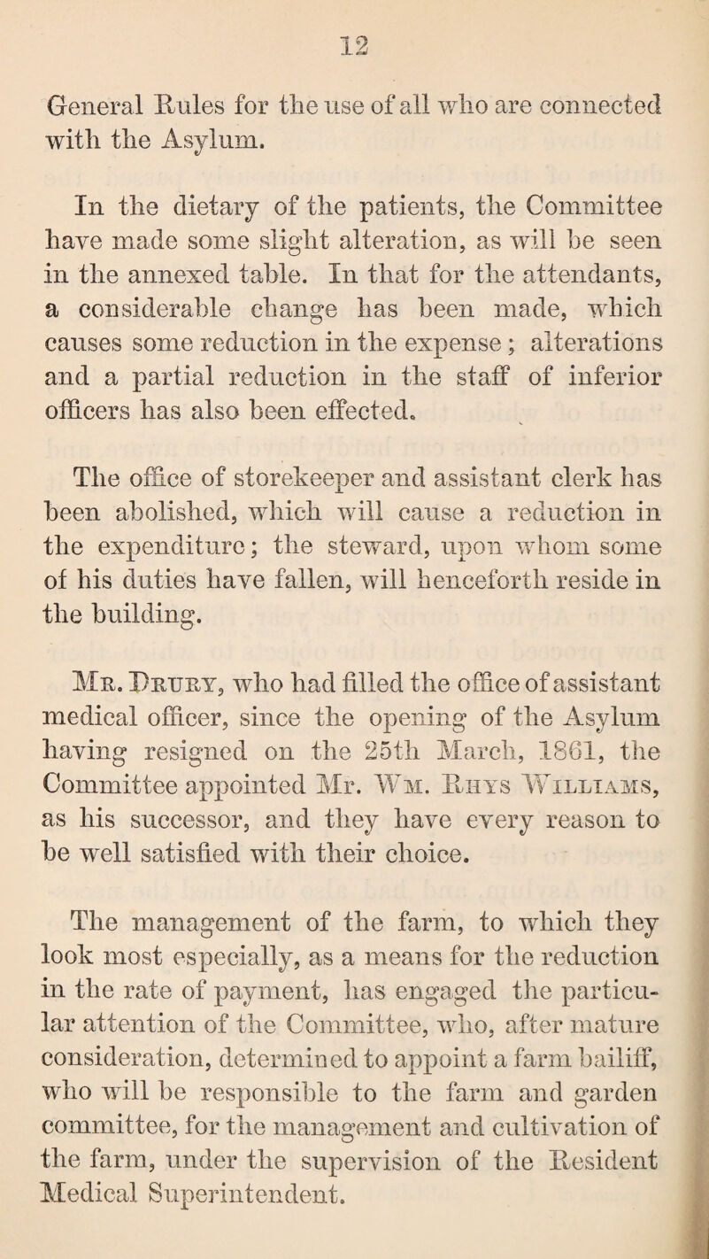 General Rules for the use of all who are connected with the Asylum. In the dietary of the patients, the Committee have made some slight alteration, as will he seen in the annexed table. In that for the attendants, a considerable change has been made, which causes some reduction in the expense ; alterations and a partial reduction in the staff of inferior officers has also been effected. The office of storekeeper and assistant clerk has been abolished, which will cause a reduction in the expenditure; the steward, upon whom some of his duties have fallen, will henceforth reside in the building. Mn. PnijnY, who had filled the office of assistant medical officer, since the opening of the Asylum having resigned on the 25th March, 1861, the Committee appointed Mr. Wm. Huys YCilltams, as his successor, and they have every reason to he well satisfied with their choice. The management of the farm, to which they look most especially, as a means for the reduction in the rate of payment, has engaged the particu¬ lar attention of the Committee, who, after mature consideration, determined to appoint a farm bailiff, who will he responsible to the farm and garden committee, for the management and cultivation of the farm, under the supervision of the Resident Medical Superintendent.