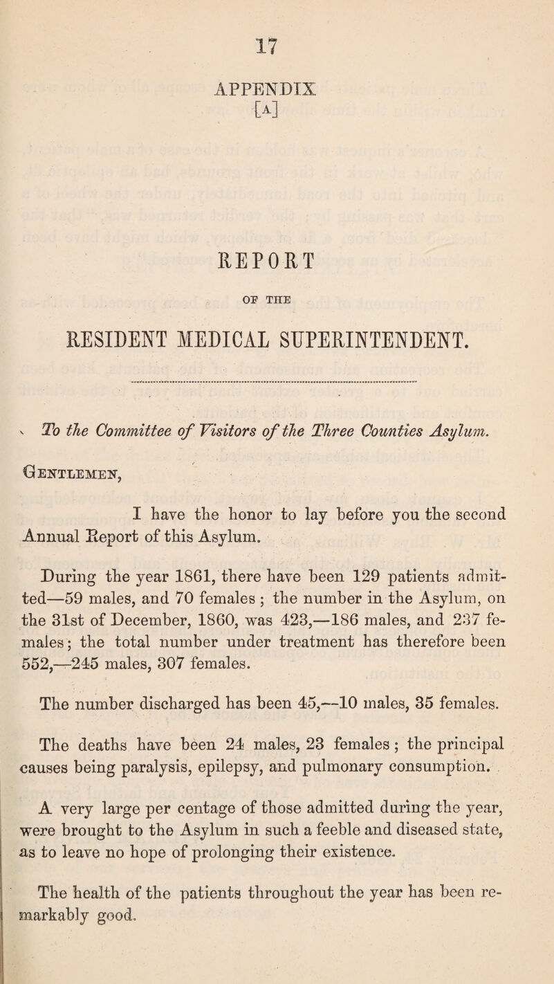 APPENDIX [A] REPORT OP THE RESIDENT MEDICAL SUPERINTENDENT. V To the Committee of Visitors of the Three Counties Asylum. Gentlemen, I bave the honor to lay before you the second Annual Eeport of this Asylum. During the year 1861, there have been 129 patients admit¬ ted—59 males, and 70 females ; the number in the Asylum, on the 31st of December, 1860, was 423,—186 males, and 237 fe¬ males; the total number under treatment has therefore been 552,-245 males, 307 females. The number discharged has been 45,—10 males, 35 females. The deaths have been 24 males, 23 females ; the principal causes being paralysis, epilepsy, and pulmonary consumption. A very large per centage of those admitted during the year, were brought to the Asylum in such a feeble and diseased state, as to leave no hope of prolonging their existence. The health of the patients throughout the year has been re¬ markably good.