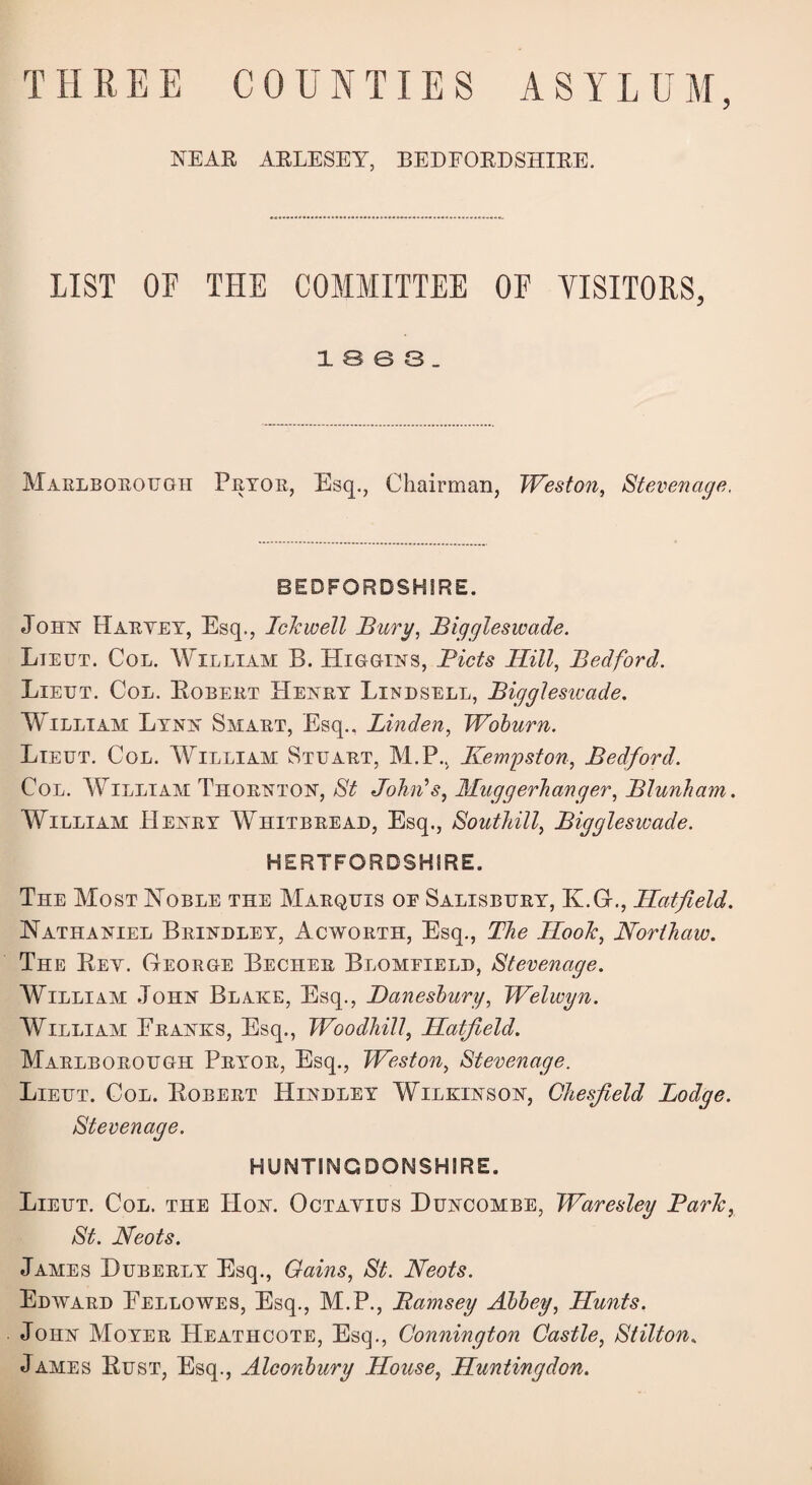 NEAK AELESEY, BEDFOEDSHIEE. LIST OF THE COMMITTEE OF VISITORS, i e e s. Marlborough Pryor, Esq., Chairman, Weston, Stevenage, BEDFORDSHIRE. John Haryey, Esq., Icfwell Bury, Biggleswade. Lieut. Col. William B. Higgins, Bids Hill, Bedford. Lieut. Col. Bobert Henry Lindsell, Bigglesivade. William Lynn Smart, Esq., Linden, Woburn. Lieut. Col. William Stuart, M.P.. Kempston, Bedford. Col. William Thornton, St John's, Muggerhanger, Blunham. William Henry Whitbread, Esq., Southill, Biggleswade. HERTFORDSHIRE. The Most Noble the Marquis oe Salisbury, K.G., Hatfield. Nathaniel Brindley, Acworth, Esq., The Hoof, Northaw. The Bey. George Becher Blomfield, Stevenage. William John Blake, Esq., Banesbury, Welwyn. William Franks, Esq., Woodhill, Hatfield. Marlborough Pryor, Esq., Weston, Stevenage. Lieut. Col. Bobert Hindley Wilkinson, Ohesfield Lodge. Stevenage. HUNTINGDONSHIRE. Lieut. Col. the Hon. Octayius Duncombe, Waresley Barf, St. Neots. James Huberly Esq., Gains, St. Neots. Edward Fellowes, Esq., M.P., Bamsey Abbey, Hunts. John Moyer Heathcote, Esq., Connington Castle, Stilton. James Bust, Esq., Aleonbury House, Huntingdon.