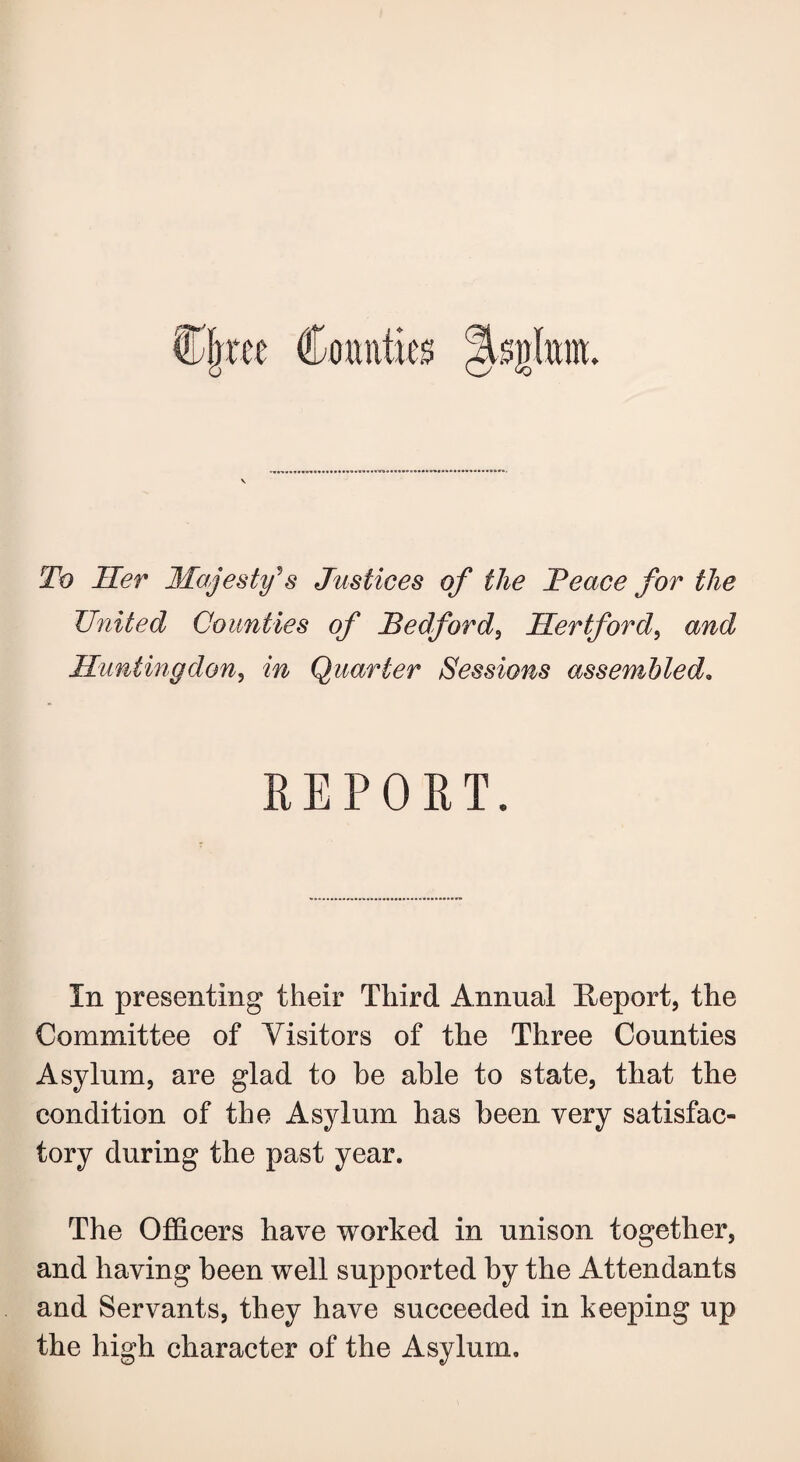 To Her Majesty's Justices of the JPeace for the United Counties of Bedford, Hertford, and Huntingdon, in Quarter Sessions assembled. REPORT. In presenting their Third Annual Report, the Committee of Visitors of the Three Counties Asylum, are glad to be able to state, that the condition of the Asylum has been very satisfac¬ tory during the past year. The Officers have worked in unison together, and having been well supported by the Attendants and Servants, they have succeeded in keeping up the high character of the Asylum.
