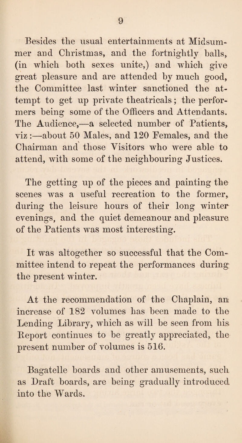 Besides the usual entertainments at Midsum¬ mer and Christmas, and the fortnightly halls, (in which both sexes unite,) and which give great pleasure and are attended by much good, the Committee last winter sanctioned the at¬ tempt to get up private theatricals; the perfor¬ mers being some of the Officers and Attendants. The Audience,—a selected number of Patients, viz:—about 50 Males, and 120 Pemales, and the Chairman and those Visitors who were able to attend, with some of the neighbouring Justices. The getting up of the pieces and painting the scenes was a useful recreation to the former, during the leisure hours of their long winter evenings, and the quiet demeanour and pleasure of the Patients was most interesting. It was altogether so successful that the Com¬ mittee intend to repeat the performances during the present winter. At the recommendation of the Chaplain, an increase of 182 volumes has been made to the Lending Library, which as will he seen from his Report continues to be greatly appreciated, the present number of volumes is 516. Bagatelle hoards and other amusements, such as Draft boards, are being gradually introduced into the Wards.