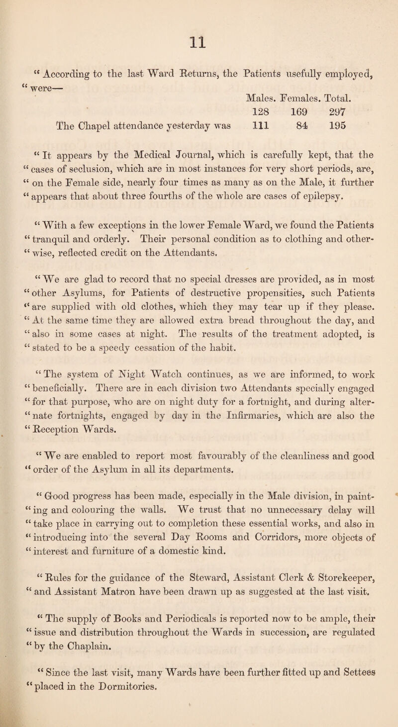 “ According to the last Ward Returns, the Patients usefully employed, “ were— Males. Females. Total. 128 169 297 The Chapel attendance yesterday was 111 84 195 “It appears by the Medical Journal, which is carefully kept, that the “ cases of seclusion, which are in most instances for very short periods, are, “ on the Female side, nearly four times as many as on the Male, it further “ appears that about three fourths of the whole are cases of epilepsy. “ With a few exceptions in the lower Female Ward, we found the Patients “ tranquil and orderly. Them personal condition as to clothing and other- “ wise, reflected credit on the Attendants. “We are glad to record that no special dresses are provided, as in most “ other Asylums, for Patients of destructive propensities, such Patients “ are supplied with old clothes, which they may tear up if they please. “ At the same time they are allowed extra bread throughout the day, and “ also in some cases at night. The results of the treatment adopted, is “ stated to be a speedy cessation of the habit. “ The system of Night Watch continues, as we are informed, to work “ beneficially. There are in each division two Attendants specially engaged “ for that purpose, who are on night duty for a fortnight, and during alter- “ nate fortnights, engaged by day in the Infirmaries, which are also the “ Reception Wards. “We are enabled to report most favourably of the cleanliness and good “ order of the Asylum in all its departments. “ Good progress has been made, especially in the Male division, in paint¬ ing and colouring the walls. We trust that no unnecessary delay will “ take place in carrying out to completion these essential works, and also in “ introducing into the several Day Rooms and Corridors, more objects of “ interest and furniture of a domestic kind. “ Rules for the guidance of the Steward, Assistant Clerk & Storekeeper, “ and Assistant Matron have been drawn up as suggested at the last visit. “ The supply of Books and Periodicals is reported now to be ample, their “issue and distribution throughout the Wards in succession, are regulated “ by the Chaplain. “ Since the last visit, many Wards have been farther fitted up and Settees “placed in the Dormitories.