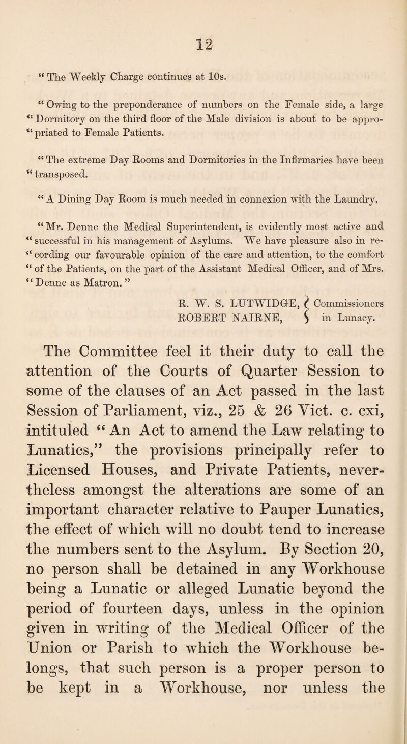 “ The Weekly Charge continues at 10s. “ Owing to the preponderance of numbers on the Female side, a large “ Dormitory on the third floor of the Male division is about to be appro- “ priated to Female Patients. “The extreme Day Dooms and Dormitories in the Infirmaries have been “ transposed. “A Dining Day Doom is much needed in connexion with the Laundry. “Mr. Denne the Medical Superintendent, is evidently most active and “ successful in his management of Asylums. We have pleasure also in re- cording our favourable opinion of the care and attention, to the comfort “ of the Patients, on the part of the Assistant Medical Officer, and of Mrs. Denne as Matron.55 D. W. S. LUTWIDG-E, ? Commissioners DOBEDT XAIDNE, ) in Lunacy. The Committee feel it their duty to call the attention of the Courts of Quarter Session to some of the clauses of an Act passed in the last Session of Parliament, viz., 25 & 26 Yict. c. cxi, intituled 44 An Act to amend the Law relating to Lunatics,” the provisions principally refer to Licensed Houses, and Private Patients, never¬ theless amongst the alterations are some of an important character relative to Pauper Lunatics, the effect of which will no doubt tend to increase the numbers sent to the Asylum. By Section 20, no person shall be detained in any Workhouse being a Lunatic or alleged Lunatic beyond the period of fourteen days, unless in the opinion given in writing of the Medical Officer of the Union or Parish to which the Workhouse be¬ longs, that such person is a proper person to be kept in a Workhouse, nor unless the