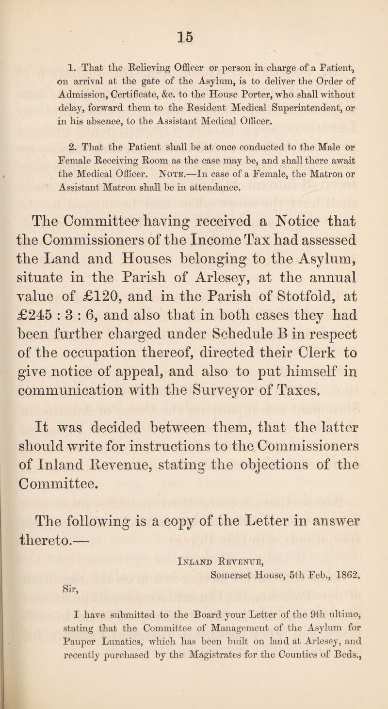 1. That tlie Relieving Officer or person in charge of a Patient, on arrival at the gate of the Asylum, is to deliver the Order of Admission, Certificate, &c. to the House Porter, who shall without delay, forward them to the Resident Medical Superintendent, or in his absence, to the Assistant Medical Officer. 2. That the Patient shall be at once conducted to the Male or Female Receiving Room as the case may be, and shall there await the Medical Officer, Note.—In case of a Female, the Matron or Assistant Matron shall be in attendance. The Committee having received a Notice that the Commissioners of the Income Tax had assessed the Land and Houses belonging to the Asylum, situate in the Parish of Arlesey, at the annual value of £120, and in the Parish of Stotfold, at £245 : 3 : 6, and also that in both cases they had been further charged under Schedule B in respect of the occupation thereof, directed their Clerk to give notice of appeal, and also to put himself in communication with the Surveyor of Taxes, It was decided between them, that the latter should write for instructions to the Commissioners of Inland Revenue, stating the objections of the Committee. The following is a copy of the Letter in answer thereto.—■ Sir, Inland Revenue, Somerset House, 5th Feb., 1862, I have submitted to the Board your Letter of the 9th ultimo, stating that the Committee of Management of the Asylum for Pauper Lunatics, which has been built on land at Arlesey, and recently purchased by the Magistrates for the Counties of Beds.,