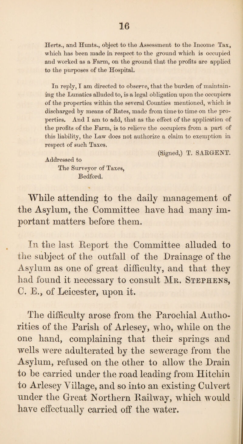 10 Herts., and Hunts., object to the Assessment to the Income Tax, which has been made in respect to the ground which is occupied and worked as a Farm, on the ground that the profits are applied to the purposes of the Hospital. In reply, I am directed to observe, that the burden of maintain¬ ing the Lunatics alluded to, is a legal obligation upon the occupiers of the properties within the several Counties mentioned, which is discharged by means of Hates, made from time to time on the pro¬ perties. And I am to add, that as the effect of the application of the profits of the Farm, is to relieve the occupiers from a part of this liability, the Law does not authorize a claim to exemption in respect of such Taxes, (Signed,) T. SABGENT. Addressed to The Surveyor of Taxes, Bedford, While attending to the daily management of the Asylum, the Committee have had many im¬ portant matters before them. In the last Report the Committee alluded to the subject of the outfall of the Drainage of the Asylum as one of great difficulty, and that they had found it necessary to consult Mr. Stephens, C. E., of Leicester, upon it. The difficulty arose from the Parochial Autho¬ rities of the Parish of Arlesey, who, while on the one hand, complaining that their springs and wells were adulterated by the sewerage from the Asylum, refused on the other to allow the Drain to he carried under the road leading from Hitcliin to Arlesey Village, and so into an existing Culvert under the Great Northern Railway, which would have effectually carried off the water.