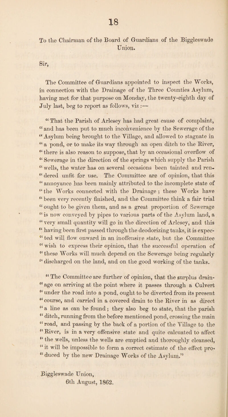 To tlie Chairman of tlie Board of Guardians of the Biggleswade Union. Sir, The Committee of Guardians appointed to inspect the Works, in connection with the Drainage of the Three Counties Asylum, having met for that purpose on Monday, the twenty-eighth day of July last, beg to report as follows, viz ;—- “ That the Parish of Arlesey has had great cause of complaint, 55 and lias been put to much inconvenience by the Sewerage of the “Asylum being brought to the Village, and allowed to stagnate in “ a pond, or to make its way through an open ditch to the River, “ there is also reason to suppose, that by an occasional overflow of “ Sewerage in the direction of the springs which supply the Parish “ wells, the water has on several occasions been tainted and ren- “ dered unfit for use. The Committee are of opinion, that this “ annoyance has been mainly attributed to the incomplete state of “the Works connected with the Drainage; these Works have “ been very recently finished, and the Committee think a fair trial “ ought to be given them, and as a great proportion of Sewerage “ is now conveyed by pipes to various parts of the Asylum land, a “ very small quantity will go in the direction of Arlesey, and this “ having been first passed through the deodorizing tanks, it is expec- “ ted will flow onward in an inoffensive state, but the Committee “ wish to express their opinion, that the successful operation of “these Works will much depend on the Sewerage being regularly “ discharged on the land, and on the good working of the tanks. “ The Committee are further of opinion, that the surplus drain- “ age on arriving at the point where it passes through a Culvert “ under the road into a pond, ought to be diverted from its present “ course, and carried in a covered drain to the River in as direct “ a line as can be found; they also beg to state, that the parish “ ditch, running from the before mentioned pond, crossing the main “road, and passing by the back of a portion of the Village to the “ River, is in a very offensive state and quite calcuated to affect “ the wells, unless the wells are emptied and thoroughly cleansed, “ it will be impossible to form a correct estimate of the effect pro* “ duced by the new Drainage Works of the Asylum.” Biggleswade Union, 6th August, 1862,