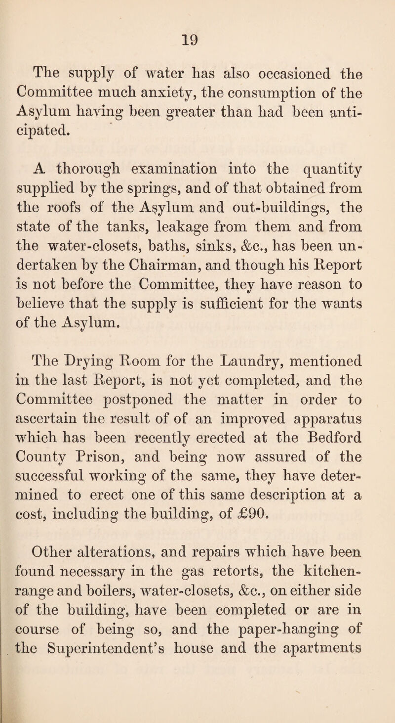 The supply of water has also occasioned the Committee much anxiety, the consumption of the Asylum having been greater than had been anti¬ cipated. A thorough examination into the quantity supplied by the springs, and of that obtained from the roofs of the Asylum and out-buildings, the state of the tanks, leakage from them and from the water-closets, baths, sinks, &c., has been un¬ dertaken by the Chairman, and though his Report is not before the Committee, they have reason to believe that the supply is sufficient for the wants of the Asylum. The Drying Room for the Laundry, mentioned in the last Report, is not yet completed, and the Committee postponed the matter in order to ascertain the result of of an improved apparatus which has been recently erected at the Bedford County Prison, and being now assured of the successful working of the same, they have deter¬ mined to erect one of this same description at a cost, including the building, of £90. Other alterations, and repairs which have been found necessary in the gas retorts, the kitchen- range and boilers, water-closets, &c., on either side of the building, have been completed or are in course of being so, and the paper-hanging of the Superintendent’s house and the apartments