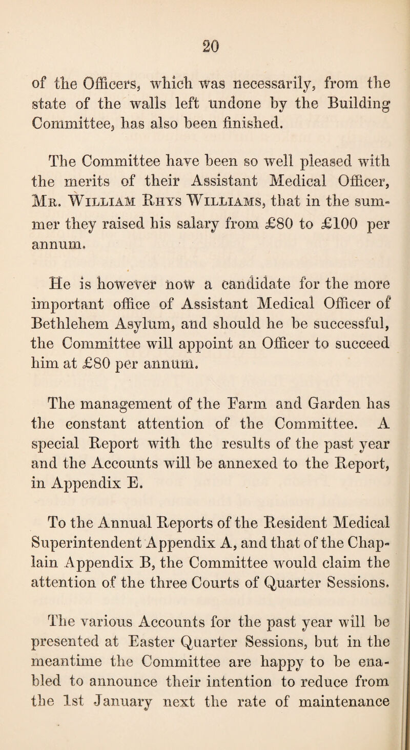 of tlie Officers,, which was necessarily,, from the state of the walls left undone by the Building Committee, has also been finished. The Committee hare been so well pleased with the merits of their Assistant Medical Officer, Mr. William Buys Williams, that in the sum¬ mer they raised his salary from £80 to £100 per annum* He is however now a candidate for the more important office of Assistant Medical Officer of Bethlehem Asylum, and should he he successful, the Committee will appoint an Officer to succeed him at £80 per annum. The management of the Barm and Garden has the constant attention of the Committee. A special Report with the results of the past year and the Accounts will he annexed to the Report, in Appendix E. To the Annual Reports of the Resident Medical Superintendent Appendix A, and that of the Chap¬ lain Appendix B, the Committee would claim the attention of the three Courts of Quarter Sessions. The various Accounts for the past year will be presented at Easter Quarter Sessions, but in the meantime the Committee are happy to he ena¬ bled to announce their intention to reduce from the 1st January next the rate of maintenance