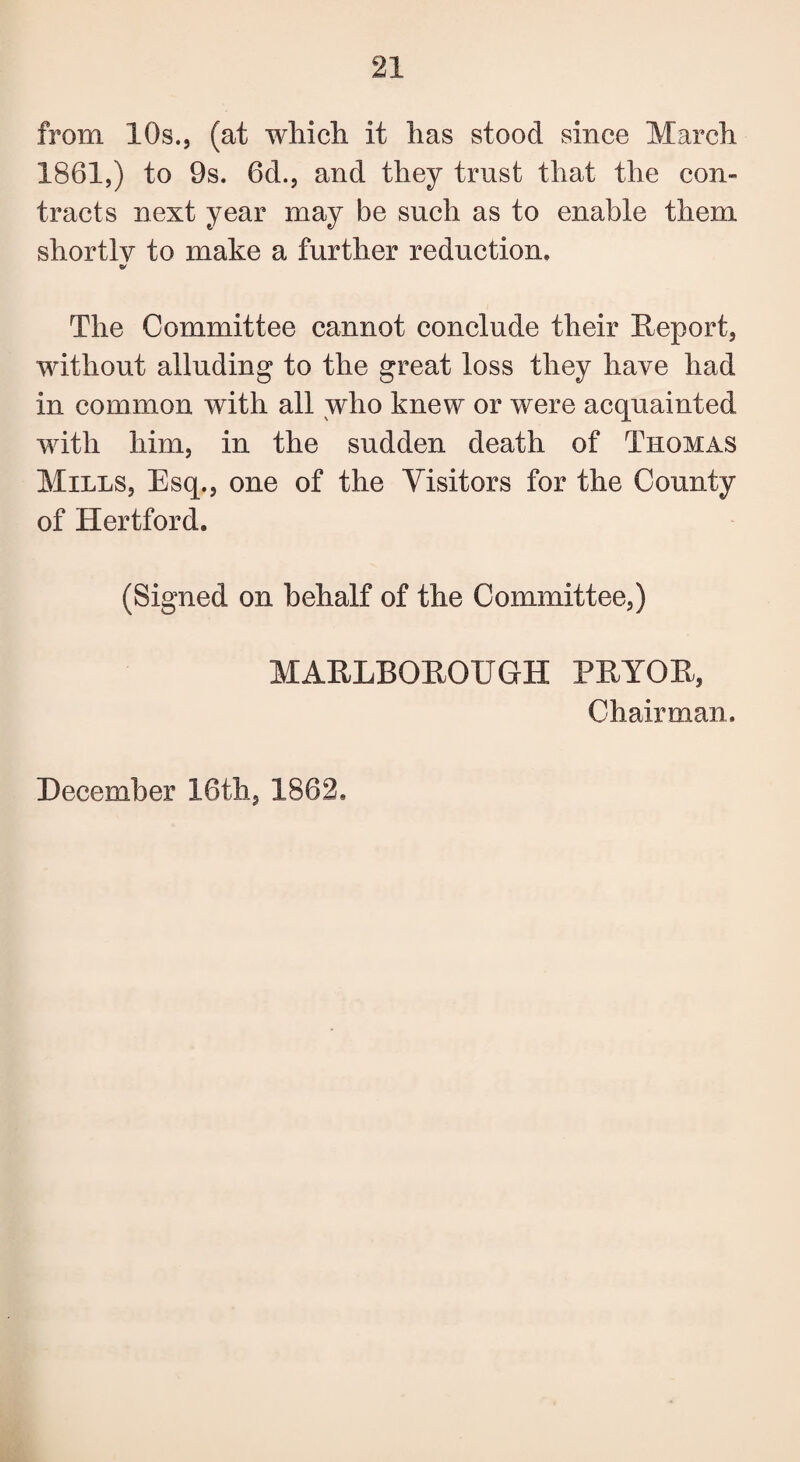 from 10s., (at wliicli it lias stood since March 1861,) to 9s. 6d., and they trust that the con¬ tracts next year may be such as to enable them shortly to make a further reduction. & The Committee cannot conclude their Report, without alluding to the great loss they have had in common with all who knew or were acquainted with him, in the sudden death of Thomas Mills, Esq., one of the Visitors for the County of Hertford. (Signed on behalf of the Committee,) MARLBOROUGH PRYOR, Chairman. December 16th, 1862,