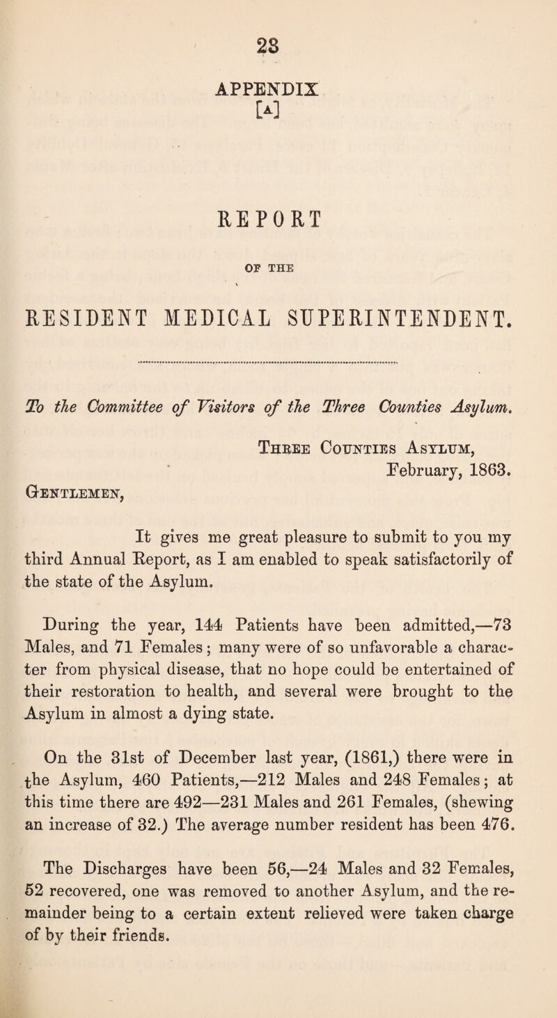 28 APPENDIX [A] REPORT OF THE \ RESIDENT MEDICAL SUPERINTENDENT. To the Committee of Visitors of the Three Counties Asylum. Gentlemen, Three Counties Asylum, February, 1863. It gives me great pleasure to submit to you my third Annual Report, as I am enabled to speak satisfactorily of the state of the Asylum. During the year, 111 Patients have been admitted,—73 Males, and 71 Females ; many were of so unfavorable a charac¬ ter from physical disease, that no hope could be entertained of their restoration to health, and several were brought to the Asylum in almost a dying state. On the 31st of December last year, (1861,) there were in the Asylum, 460 Patients,—212 Males and 248 Females; at this time there are 492—231 Males and 261 Females, (shewing an increase of 32.) The average number resident has been 476. The Discharges have been 56,—24 Males and 32 Females, 52 recovered, one was removed to another Asylum, and the re¬ mainder being to a certain extent relieved were taken charge of by their friends.