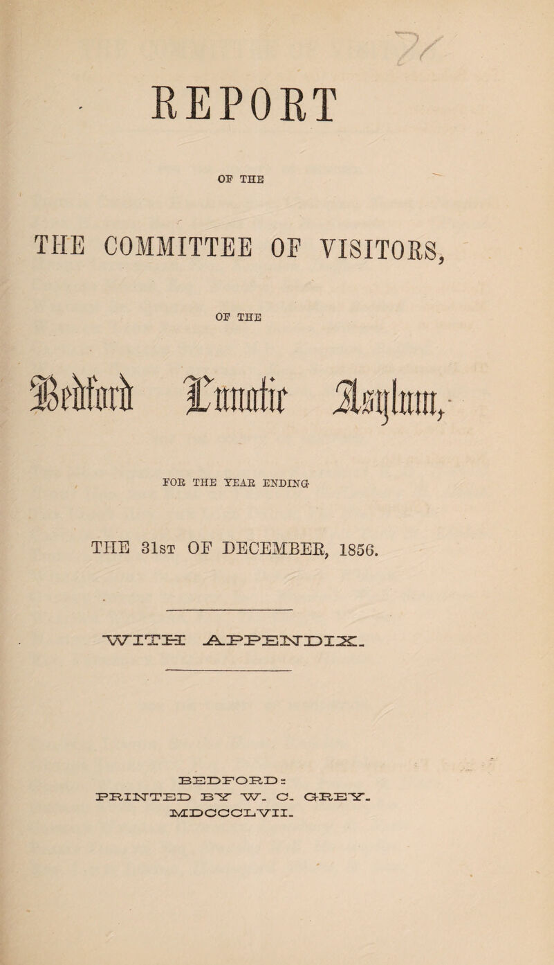 03? THE THE COMMITTEE OF VISITORS, OP THE POE THE TEAE ENDING- THE 31st OE DECEMBEB, 1856. with BEDFORD: PRINTED W. O- ORE ST- MDCCCLVII.