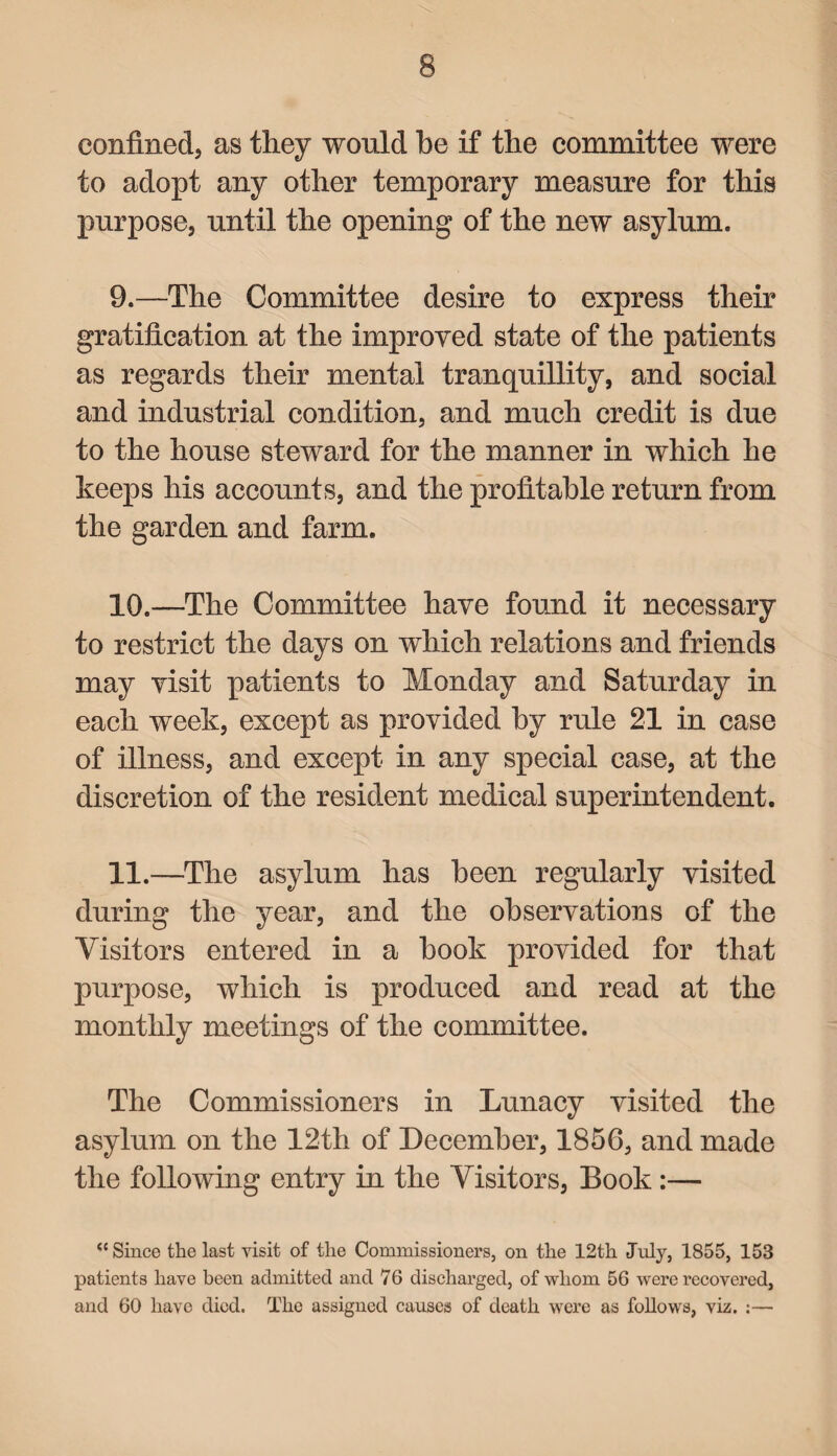 confined, as they would be if the committee were to adopt any other temporary measure for this purpose, until the opening of the new asylum. 9. —The Committee desire to express their gratification at the improved state of the patients as regards their mental tranquillity, and social and industrial condition, and much credit is due to the house steward for the manner in which he keeps his accounts, and the profitable return from the garden and farm. 10. —The Committee have found it necessary to restrict the days on which relations and friends may visit patients to Monday and Saturday in each week, except as provided by rule 21 in case of illness, and except in any special case, at the discretion of the resident medical superintendent. 11. —The asylum has been regularly visited during the year, and the observations of the Visitors entered in a book provided for that purpose, which is produced and read at the monthly meetings of the committee. The Commissioners in Lunacy visited the asylum on the 12th of December, 1856, and made the following entry in the Visitors, Book :— “ Since the last visit of the Commissioners, on the 12th July, 1855, 153 patients have been admitted and 76 discharged, of whom 56 were recovered, and 60 have died. The assigned causes of death were as follows, viz. :—