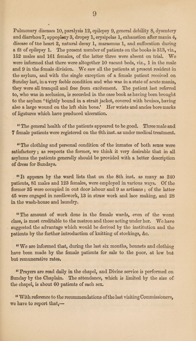 and diarrhoea 7, appoplexy 3, dropsy 1, erysipelas 1, exhaustion after mania 4, disease of the heart 2, natural decay 1, marasmus 1, and suffocation during a fit of epilepsy 1. The present number of patients on the books is 313, viz., 152 males and 161 females, of the latter three were absent on trial. We were informed that there were altogether 10 vacant beds, viz., 1 in the male and 9 in the female division. We saw all the patients at present resident in the asylum, and with the single exception of a female patient received on Sunday last, in a very feeble condition and who was in a state of acute mania, they were all tranquil and free from excitement. The patient last referred to, who was in seclusion, is recorded in the case book as having been brought to the asylum * tightly bound in a strait jacket, covered with bruises, having also a large wound on the left shin bone.5 Her wrists and ancles bore marks of ligatures which have produced ulceration. “ ippe general health of the patients appeared to be good. Three male and 7 female patients were registered on the 6th inst. as under medical treatment. “ The clothing and personal condition of the inmates of both sexes were satisfactory; as respects the former, we think it very desirable that in all asylums the patients generally should be provided with a better description of dress for Sundays. “ It appears by the ward lists that on the 8th inst. as many as 240 patients, 81 males and 123 females, were employed in various ways. Of the former 35 were occupied in out door labour and 9 as artisans 5 of the latter 45 were engaged in needlework, 13 in straw work and lace making, and 28 in the wash-house and laundry, “The amount of work done in the female wards, even of the worst class, is most creditable to the matron and those acting under her. We have suggested the advantage which would be derived by the institution and the patients by the further introduction of knitting of stockings, &c. “We are informed that, during the last six months, bonnets and clothing have been made by the female patients for sale to the poor, at low but but remunerative rates. “ Prayers are read daily in the chapel, and Divine service is performed on Sunday by the Chaplain. The attendance, which is limited by the size of the chapel, is about 60 patients of each sex. “ With reference to the recommendations of the last visiting Commissioners, we have to report that,—