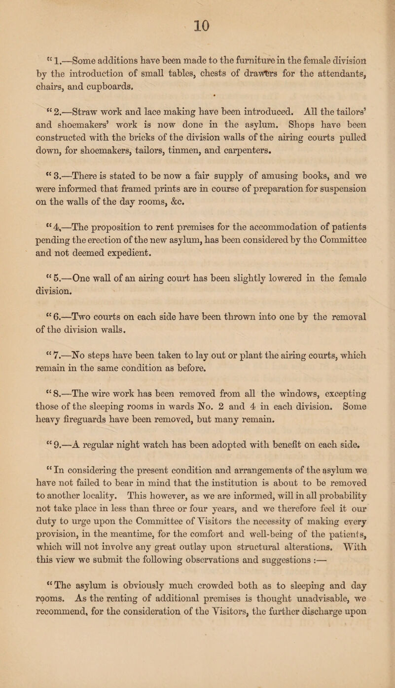 ec 1.—gome additions have been made to the furniture in the female division by the introduction of small tables, chests of drawers for the attendants, chairs, and cupboards, tc 2.—Straw work and lace making have been introduced. All the tailors’ and shoemakers’ work is now done in the asylum. Shops have been constructed with the bricks of the division walls of the airing courts pulled down, for shoemakers, tailors, tinmen, and carpenters. “ 3.—There is stated to be now a fair supply of amusing books, and we were informed that framed prints are in course of preparation for suspension on the walls of the day rooms, &c. “ 4,—The proposition to rent premises for the accommodation of patients pending the erection of the new asylum, has been considered by the Committee and not deemed expedient. cc 5.—One wall of an airing court has been slightly lowered in the female division. “ 6.—Two courts on each side have been thrown into one by the removal of the division walls. “ 7.—No steps have been taken to lay out or plant the airing courts, which remain in the same condition as before. “ 8.—The wire work has been removed from all the windows, excepting those of the sleeping rooms in wards No. 2 and 4 in each division. Some heavy fireguards have been removed, but many remain. “ 9.—A regular night watch has been adopted with benefit on each side. “In considering the present condition and arrangements of the asylum we have not failed to bear in mind that the institution is about to be removed to another locality. This however, as we are informed, will in all probability not take place in less than three or four years, and we therefore feel it our duty to urge upon the Committee of Visitors the necessity of making every provision, in the meantime, for the comfort and well-being of the patients, which will not involve any great outlay upon structural alterations. With this view we submit the following observations and suggestions :— “The asylum is obviously much crowded both as to sleeping and day rooms. As the renting of additional premises is thought unadvisable, we recommend, for the consideration of the Visitors, the further discharge upon