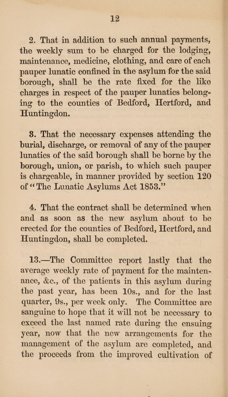 2. That in addition to such annual payments, the weekly sum to be charged for the lodging, maintenance, medicine, clothing, and care of each pauper lunatic confined in the asylum for the said borough, shall be the rate fixed for the like charges in respect of the pauper lunatics belong¬ ing to the counties of Bedford, Hertford, and Huntingdon. 3. That the necessary expenses attending the burial, discharge, or removal of any of the pauper lunatics of the said borough shall be borne by the borough, union, or parish, to which such pauper is chargeable, in manner provided by section 120 of “The Lunatic Asylums Act 1853.” 4. That the contract shall be determined when and as soon as the new asylum about to be erected for the counties of Bedford, Hertford, and Huntingdon, shall be completed. 13.—The Committee report lastly that the average weekly rate of payment for the mainten¬ ance, &c., of the patients in this asylum during the past year, has been 10s., and for the last quarter, 9s., per week only. The Committee are sanguine to hope that it will not be necessary to exceed the last named rate during the ensuing year, now that the new arrangements for the management of the asylum are completed, and the proceeds from the improved cultivation of