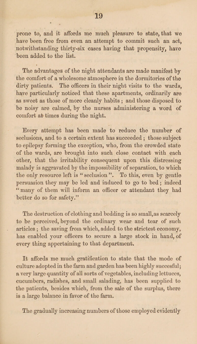 prone to, and it affords me much pleasure to state, that we have been free from even an attempt to commit such an act, notwithstanding thirty-six cases having that propensity, have been added to the list. The advantages of the night attendants are made manifest by the comfort of a wholesome atmosphere in the dormitories of the dirty patients. The officers in their night visits to the wards, have particularly noticed that these apartments, ordinarily are as sweet as those of more cleanly habits ; and those disposed to be noisy are calmed, by the nurses administering a word of comfort at times during the night. * • Every attempt has been made to reduce the number of seclusions, and to a certain extent has succeeded ; those subject to epilepsy forming the exception, who, from the crowded state of the wards, are brought into such close contact with each other, that the irritability consequent upon this distressing malady is aggravated by the impossibility of separation, to which the only resource left is “seclusion”. To this, even by gentle persuasion they may be led and induced to go to bed; indeed “many of them will inform an officer or attendant they had better do so for safety.” The destruction of clothing and bedding is so small, as scarcely to be perceived, beyond the ordinary wear and tear of such articles ; the saving from which, added to the strictest economy, has enabled your officers to secure a large stock in hand, of every thing appertaining to that department. It affords me much gratification to state that the mode of culture adopted in the farm and garden has been highly succesful; a very large quantity of all sorts of vegetables, including lettuces, cucumbers, radishes, and small salading, has been supplied to the patients, besides which, from the sale of the surplus, there is a large balance in favor of the farm. The gradually increasing numbers of those employed evidently