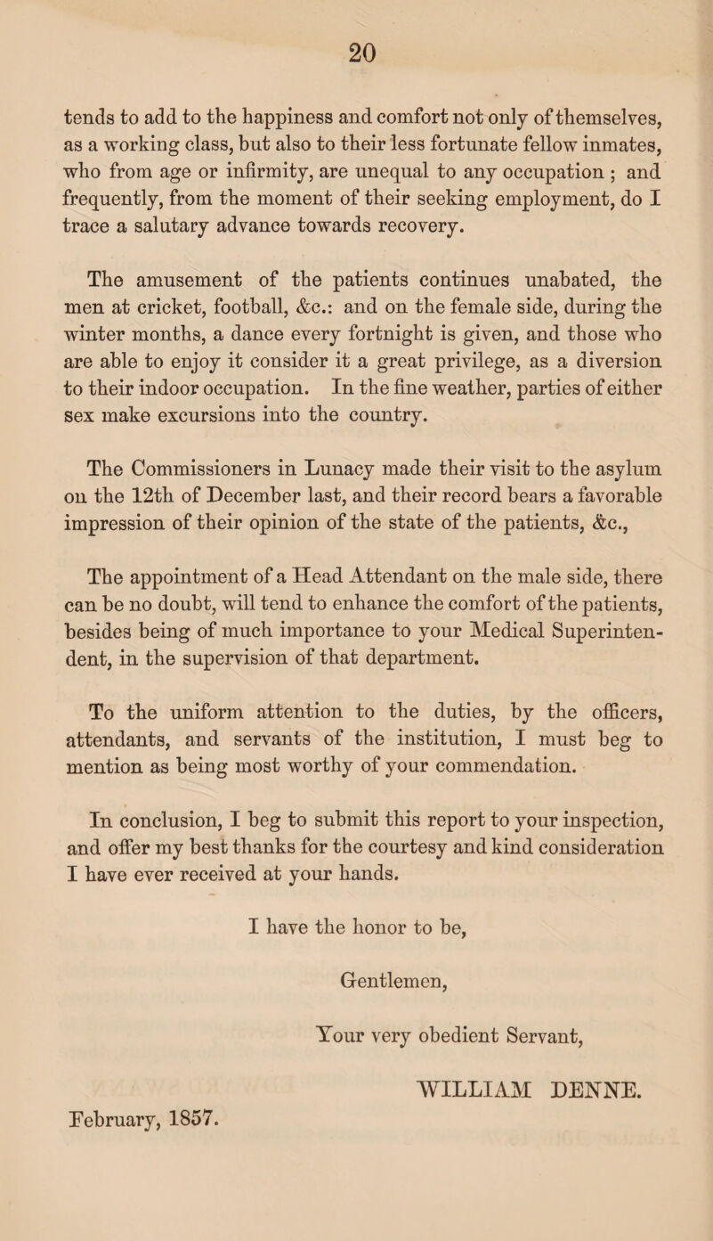 tends to add to the happiness and comfort not only of themselves, as a working class, but also to their less fortunate fellow inmates, who from age or infirmity, are unequal to any occupation ; and frequently, from the moment of their seeking employment, do I trace a salutary advance towards recovery. The amusement of the patients continues unabated, the men at cricket, football, &c.: and on the female side, during the winter months, a dance every fortnight is given, and those who are able to enjoy it consider it a great privilege, as a diversion to their indoor occupation. In the fine weather, parties of either sex make excursions into the country. The Commissioners in Lunacy made their visit to the asylum on the 12th of December last, and their record bears a favorable impression of their opinion of the state of the patients, &c., The appointment of a Head Attendant on the male side, there can be no doubt, will tend to enhance the comfort of the patients, besides being of much importance to your Medical Superinten¬ dent, in the supervision of that department. To the uniform attention to the duties, by the officers, attendants, and servants of the institution, I must beg to mention as being most worthy of your commendation. In conclusion, I beg to submit this report to your inspection, and offer my best thanks for the courtesy and kind consideration I have ever received at your hands. I have the honor to be, Gentlemen, Your very obedient Servant, February, 1857. WILLIAM DENNE.