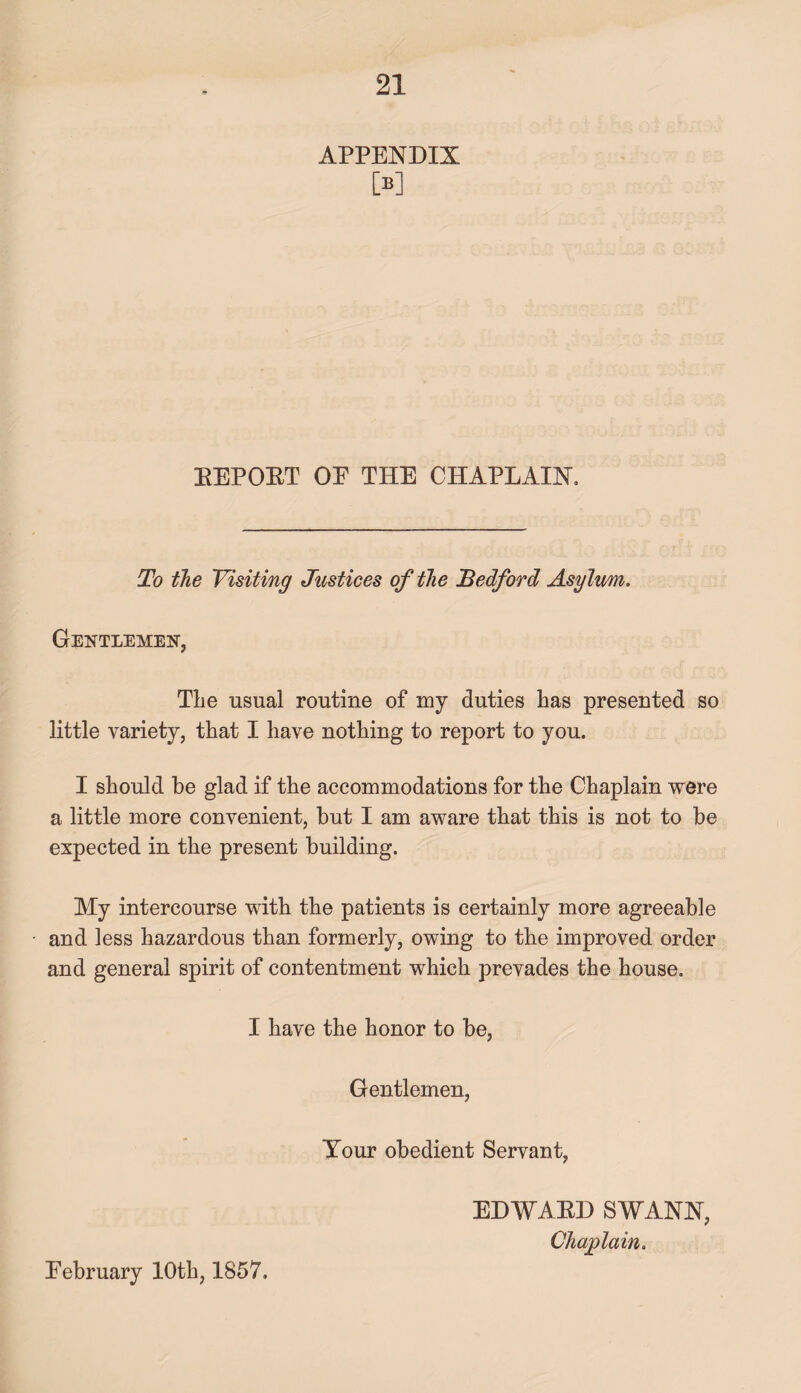 APPENDIX M REPORT OE THE CHAPLAIN, To the Visiting Justices of the Bedford Asylum. Gentlemen, The usual routine of my duties has presented so little variety, that I have nothing to report to you. I should be glad if the accommodations for the Chaplain were a little more convenient, but I am aware that this is not to be expected in the present building. My intercourse with the patients is certainly more agreeable and less hazardous than formerly, owing to the improved order and general spirit of contentment which prevades the house. I have the honor to be, Gentlemen, Your obedient Servant, Eebruary 10th, 1857. EDWARD SWANN, Chaplain.