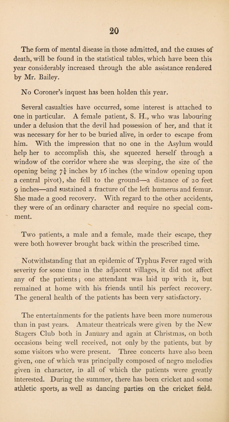 The form of mental disease in those admitted, and the causes of death, will be found in the statistical tables, which have been this year considerably increased through the able assistance rendered by Mr. Bailey. No Coroner’s inquest has been holden this year. Several casualties have occurred, some interest is attached to one in particular. A female patient, S. H., who was labouring under a delusion that the devil had possession of her, and that it was necessary for her to be buried alive, in order to escape from him. With the impression that no one in the Asylum would help her to accomplish this, she squeezed herself through a window of the corridor where she was sleeping, the size of the opening being inches by 16 inches (the window opening upon a central pivot), she fell to the ground—a distance of 20 feet 9 inches—and sustained a fracture of the left humerus and femur. She made a good recovery. With regard to the other accidents, they were of an ordinary character and require no special com¬ ment. Two patients, a male and a female, made their escape, they were both however brought back within the prescribed time. Notwithstanding that an epidemic of Typhus Fever raged with severity for some time in the adjacent villages, it did not affect any of the patients ; one attendant was laid up with it, but remained at home with his friends until his perfect recovery. The general health of the patients has been very satisfactory. The entertainments for the patients have been more numerous than in past years. Amateur theatricals were given by the New Stagers Club both in January and again at Christmas, on both occasions being well received, not only by the patients, but by some visitors who were present. Three concerts have also been given, one of which was principally composed of negro melodies given in character, in all of which the patients were greatly interested. During the summer, there has been cricket and some athletic sports, as well as dancing parties on the cricket field.