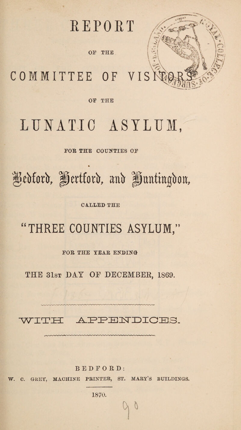 REPORT OE THE COMMITTEE OF OE THE LUNATIC ASYLUM, FOR THE COUNTIES OE $jS*bforir, pertfoiA, »ni> p anting o it, CALLED THE “THREE COUNTIES ASYLUM,” FOR THE YEAR ENDING THE 31st DA.T OE DECEMBER, 1869. WITH J^BF^USTIDXCD^IB. BEDFORD: W. C. GREY, MACHINE PRINTER, ST. MARY’S BUILDINGS.
