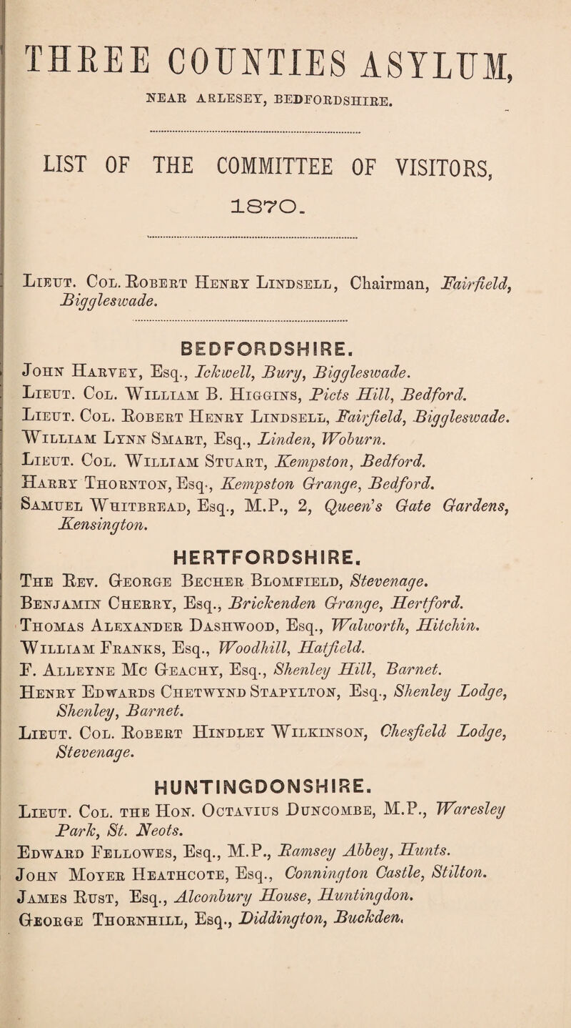 THKEE COUNTIES ASYLUM, NEAR ARLESEY, BEDFORDSHIRE. LIST OF THE COMMITTEE OF VISITORS, 1870. . Lieht. Col. Eobert Henry Lindsell, Chairman, Fairfield, Biggleswade. BEDFORDSHIRE. ► John Haryey, Esq., IcJcwell, Burg, Biggleswade. Lieht. Col. William B. Higgins, Bids Hill, Bedford. Lieht. Col. Eobert Henry Lindsell, Fairfield, Biggleswade. William Lynn Smart, Esq., Linden, Woburn. \ Lieht. Col. William Sthart, Kempston, Bedford. Harry Thornton, Esq-, Kempston Grange, Bedford. \ Samuel Whitbread, Esq., M.P., 2, Queen’s Gate Gardens, .Kensington. HERTFORDSHIRE. 1 The Eey. George Becher Blomfield, Stevenage. Benjamin Cherry, Esq., Brideenden Grange, Hertford. Thomas Alexander Dashwood, Esq., Walworth, Hitchin. William Franks, Esq., Woodhill, Hatfield. E. Alleyne Me Gi-eachy, Esq., Shenley Hill, Barnet. Henry Edwards Chetwynd Stapylton, Esq., Shenley Lodge, Shenley, Barnet. Lieht. Col. Eobert Hindley Wilkinson, Chesfield Lodge, Stevenage. HUNTINGDONSHIRE. Lieht. Col. the Hon. Octayius Buncombe, M.P., Waresley Bark, St. Neots. Edward Fellowes, Esq., M.P., jRamsey Abbey, Hunts. John Moyer Heathcote, Esq., Connington Castle, Stilton. James Bust, Esq., Alconbury House, Huntingdon. George Thornhill, Esq., Biddington, Bucleden,