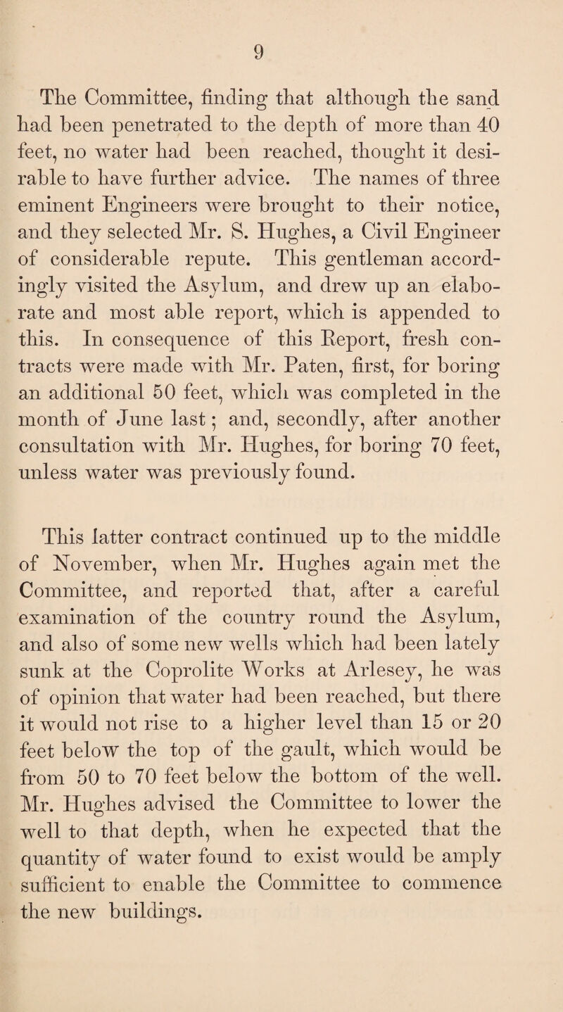 Tlie Committee, finding that although the sand had been penetrated to the depth of more than 40 feet, no water had been reached, thought it desi¬ rable to have further advice. The names of three eminent Engineers were brought to their notice, and they selected Mr. S. Hughes, a Civil Engineer of considerable repute. This gentleman accord¬ ingly visited the Asylum, and drew up an elabo¬ rate and most able report, which is appended to this. In consequence of this Report, fresh con¬ tracts were made with Mr. Paten, first, for boring an additional 50 feet, which was completed in the month of June last; and, secondly, after another consultation with Mr. Hughes, for boring 70 feet, unless water was previously found. This latter contract continued up to the middle of November, when Mr. Hughes again met the Committee, and reported that, after a careful examination of the country round the Asylum, and also of some new wells which had been lately sunk at the Coprolite Works at Arlesey, he was of opinion that water had been reached, but there it would not rise to a higher level than 15 or 20 feet below the top of the gault, which would be from 50 to 70 feet below the bottom of the well. Mr. Hughes advised the Committee to lower the well to that depth, when he expected that the quantity of water found to exist would be amply sufficient to enable the Committee to commence the new buildings.