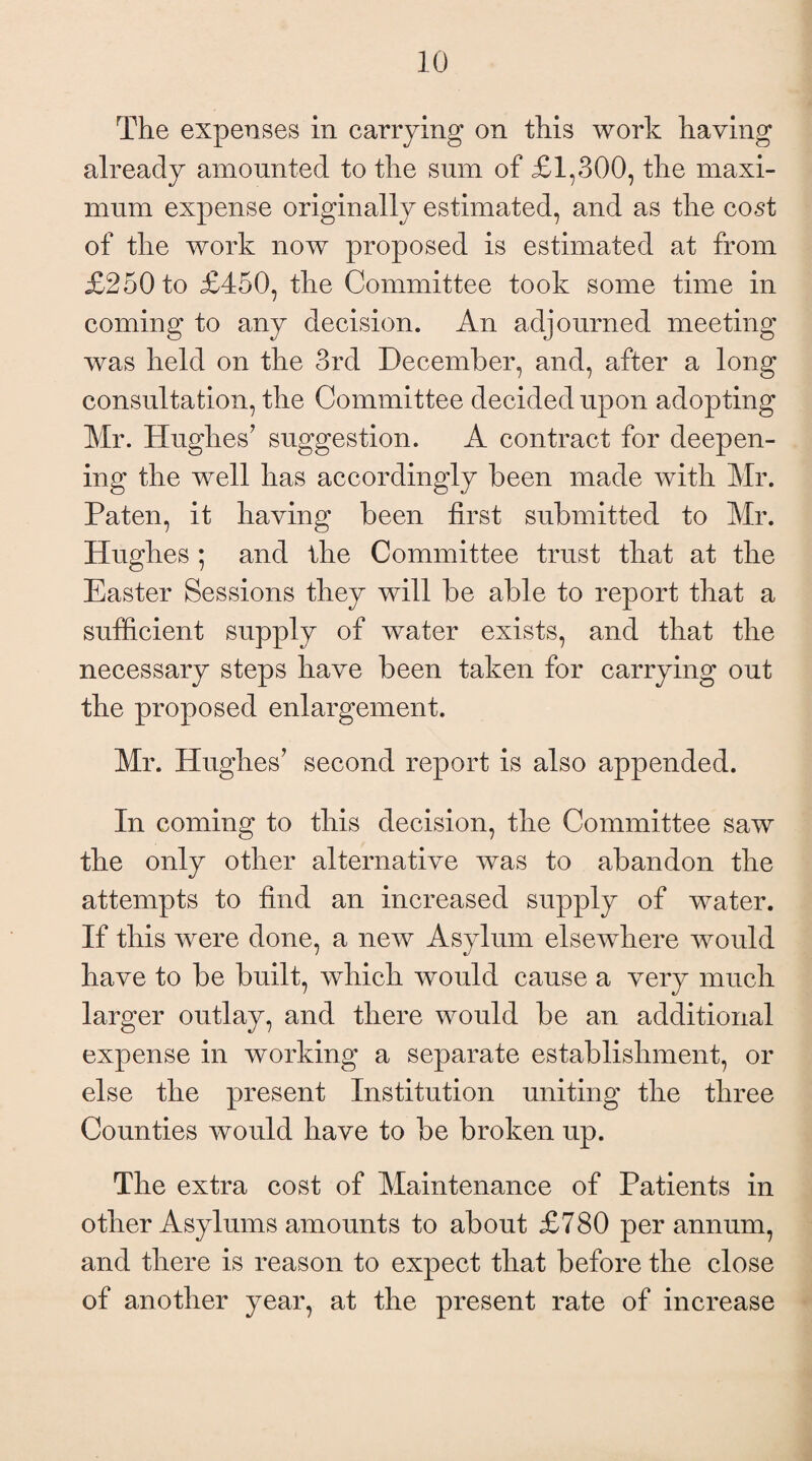 The expenses in carrying on this work having already amounted to the sum of £1,300, the maxi¬ mum expense originally estimated, and as the cost of the work now proposed is estimated at from £250 to £450, the Committee took some time in coming to any decision. An adjourned meeting was held on the 3rd December, and, after a long consultation, the Committee decided upon adopting Mr. Hughes7 suggestion. A contract for deepen¬ ing the well has accordingly been made with Mr. Paten, it having been first submitted to Mr. Hughes ; and the Committee trust that at the Easter Sessions they will be able to report that a sufficient supply of water exists, and that the necessary steps have been taken for carrying out the proposed enlargement. Mr. Hughes7 second report is also appended. In coming to this decision, the Committee saw the only other alternative was to abandon the attempts to find an increased supply of water. If this were done, a new Asylum elsewhere would have to be built, which would cause a very much larger outlay, and there would be an additional expense in working a separate establishment, or else the present Institution uniting the three Counties would have to be broken up. The extra cost of Maintenance of Patients in other Asylums amounts to about £780 per annum, and there is reason to expect that before the close of another year, at the present rate of increase