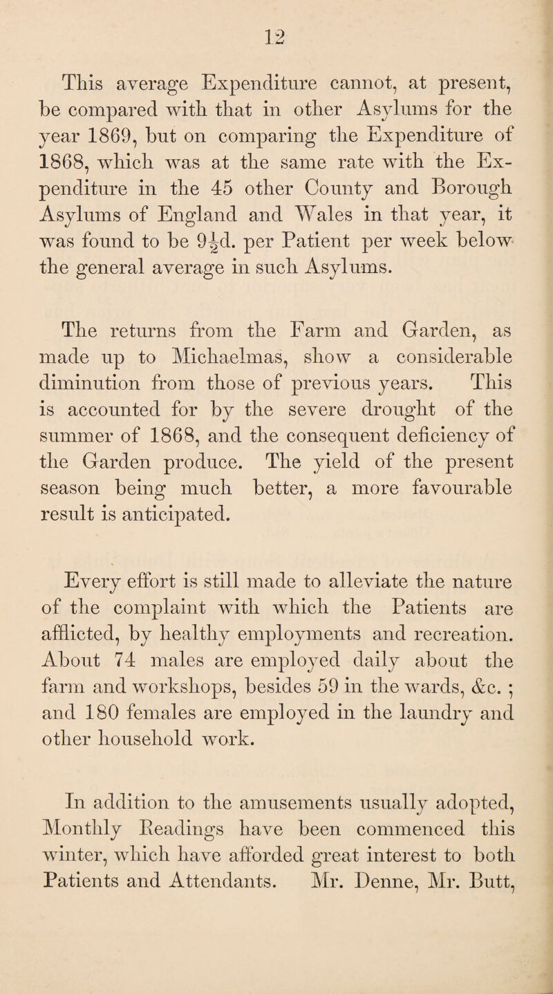 This average Expenditure cannot, at present, be compared with tliat in other Asylums for the year 1869, but on comparing the Expenditure of 1868, which was at the same rate with the Ex¬ penditure in the 45 other County and Borough Asylums of England and Wales in that year, it was found to be 9^d. per Patient per week below the general average in such Asylums. The returns from the Farm and Garden, as made up to Michaelmas, show a considerable diminution from those of previous years. This is accounted for by the severe drought of the summer of 1868, and the consequent deficiency of the Garden produce. The yield of the present season being much better, a more favourable result is anticipated. Every effort is still made to alleviate the nature of the complaint with which the Patients are afflicted, by healthy employments and recreation. About 74 males are employed daily about the farm and workshops, besides 59 in the wards, &c. ; and 180 females are employed in the laundry and other household work. In addition to the amusements usually adopted, Monthly headings have been commenced this winter, which have afforded great interest to both Patients and Attendants. Mr. Denne, Mr. Butt,