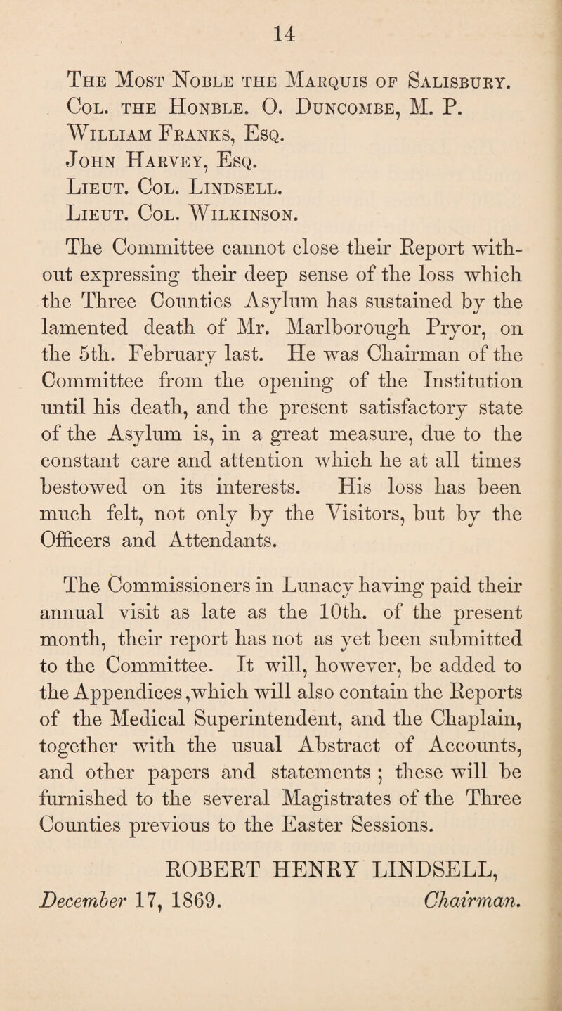 The Most Noble the Maequis of Salisbuey. Col. the Honble. 0. Duncombe, M. P. William Franks, Esq. John Halvey, Esq. Lieut. Col. Lindsell. Lieut. Col. Wilkinson. The Committee cannot close their Report with¬ out expressing their deep sense of the loss which the Three Counties Asylum has sustained by the lamented death of Mr. Marlborough Pryor, on the 5th. February last. He was Chairman of the Committee from the opening of the Institution until his death, and the present satisfactory state of the Asylum is, in a great measure, due to the constant care and attention which he at all times bestowed on its interests. His loss has been much felt, not only by the Visitors, but by the Officers and Attendants. The Commissioners in Lunacy having paid their annual visit as late as the 10th. of the present month, their report has not as yet been submitted to the Committee. It will, however, be added to the Appendices,which will also contain the Reports of the Medical Superintendent, and the Chaplain, together with the usual Abstract of Accounts, and other papers and statements ; these will be furnished to the several Magistrates of the Three Counties previous to the Easter Sessions. ROBERT HENRY LINDSELL, December 17, 1869. Chairman.