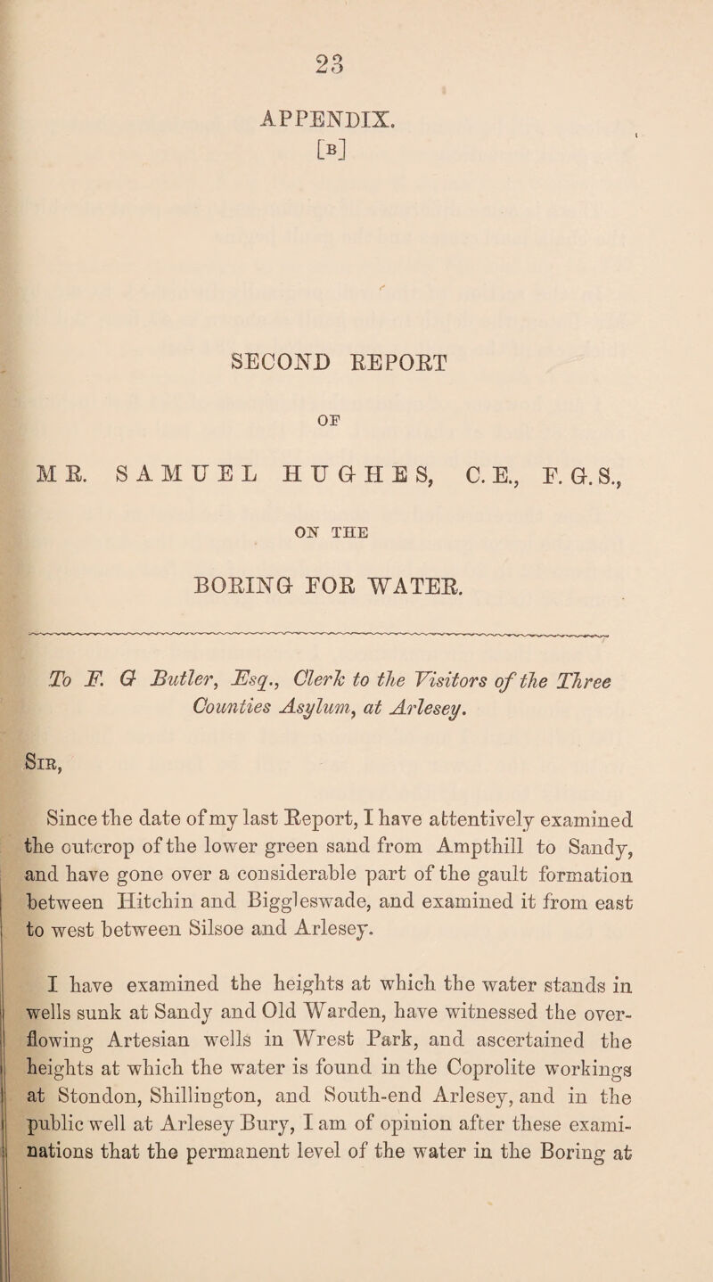 APPENDIX. M SECOND REPORT OF ME. SAMUEL HUGHES, C. E., E. G. S., ON THE BOEING FOE WATER To F. G Butler, Fsq., Cleric to the Visitors of the Three Counties Asylum, at Arlesey. Sir, Since the date of my last Eeport, I have attentively examined the outcrop of the lower green sand from Ampthill to Sandy, and have gone over a considerable part of the gault formation between Hitchin and Biggleswade, and examined it from east to west between Silsoe and Arlesey. I have examined the heights at which the water stands in wells sunk at Sandy and Old Warden, have witnessed the over¬ flowing Artesian wells in Wrest Park, and ascertained the heights at which the water is found in the Coprolite workings at Stondon, Shillington, and South-end Arlesey, and in the public well at Arlesey Bury, I am of opinion after these exami¬ nations that the permanent level of the water in the Boring at